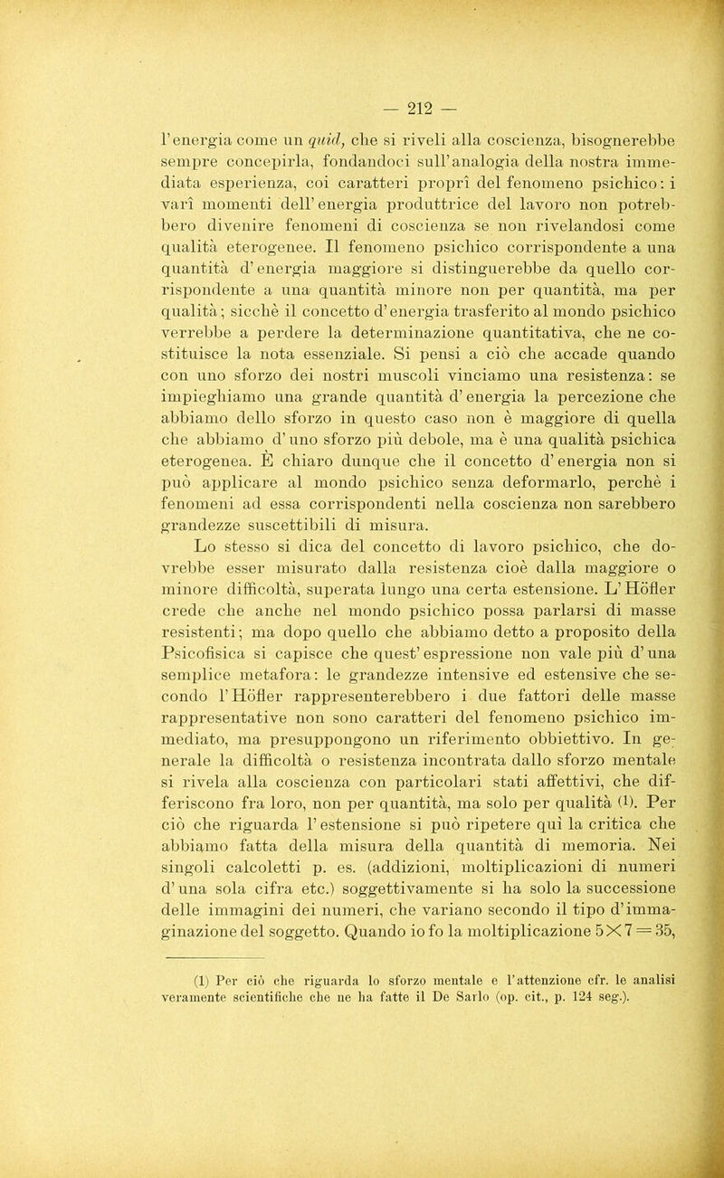 l’energia come nn quid, die si riveli alla coscienza, bisognerebbe sempre concepirla, fondandoci sull’ analogia della nostra imme- diata esperienza, coi caratteri propri del fenomeno psichico : i vari momenti dell’ energia produttrice del lavoro non potreb- bero divenire fenomeni di coscienza se non rivelandosi come qualità eterogenee. Il fenomeno psichico corrispondente a una quantità d’energia maggiore si distinguerebbe da quello cor- rispondente a una quantità minore non per quantità, ma per qualità ; sicché il concetto d’energia trasferito al mondo psichico verrebbe a perdere la determinazione quantitativa, che ne co- stituisce la nota essenziale. Si pensi a ciò che accade quando con uno sforzo dei nostri muscoli vinciamo una resistenza: se impieghiamo una grande quantità d’energia la percezione che abbiamo dello sforzo in questo caso non è maggiore di quella che abbiamo d’uno sforzo più debole, ma è una qualità psichica eterogenea. E chiaro dunque che il concetto d’ energia non si può applicare al mondo psichico senza deformarlo, perchè i fenomeni ad essa corrispondenti nella coscienza non sarebbero grandezze suscettibili di misura. Lo stesso si dica del concetto di lavoro psichico, che do- vrebbe esser misurato dalla resistenza cioè dalla maggiore o minore difficoltà, superata lungo una certa estensione. L’Hòfler crede che anche nel mondo psichico possa parlarsi di masse resistenti ; ma dopo quello che abbiamo detto a proposito della Psicofisica si capisce che quest’ espressione non vale più d’una semplice metafora: le grandezze intensive ed estensive che se- condo l’Hòfler rappresenterebbero i due fattori delle masse rappresentative non sono caratteri del fenomeno psichico im- mediato, ma presuppongono un riferimento obbiettivo. In ge: nerale la difficoltà o resistenza incontrata dallo sforzo mentale si rivela alla coscienza con particolari stati affettivi, che dif- feriscono fra loro, non per quantità, ma solo per qualità (*). Per ciò che riguarda l’estensione si può ripetere qui la critica che abbiamo fatta della misura della quantità di memoria. Nei singoli calcoletti p. es. (addizioni, moltiplicazioni di numeri d’una sola cifra etc.) soggettivamente si ha solo la successione delle immagini dei numeri, che variano secondo il tipo d’imma- ginazione del soggetto. Quando io fo la moltiplicazione 5X 7 = 35, (1) Per ciò che riguarda lo sforzo mentale e l’attenzione cfr. le analisi veramente scientifiche che ne ha fatte il De Sarlo (op. cit., p. 124 seg.).
