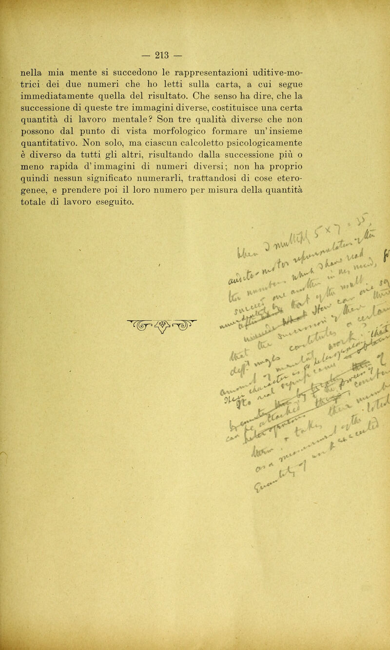 nella mia mente si succedono le rappresentazioni uditive-mo- trici dei due numeri che ho letti sulla carta, a cui segue immediatamente quella del risultato. Che senso ha dire, che la successione di queste tre immagini diverse, costituisce una certa quantità di lavoro mentale? Son tre qualità diverse che non possono dal punto di vista morfologico formare un’insieme quantitativo. Non solo, ma ciascun calcoletto psicologicamente è diverso da tutti gli altri, risultando dalla successione più o meno rapida d’immagini di numeri diversi; non ha proprio quindi nessun significato numerarli, trattandosi di cose etero- genee, e prendere poi il loro numero per misura della quantità totale di lavoro eseguito.