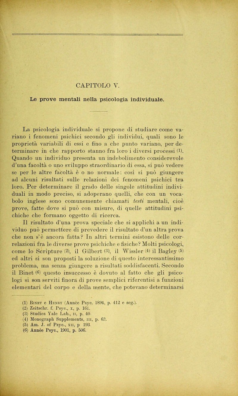 Le prove mentali nella psicologia individuale. La psicologia individuale si propone di studiare come va- riano i fenomeni psichici secondo gli individui, quali sono le proprietà variabili di essi e fino a che punto variano, per de- terminare in che rapporto stanno fra loro i diversi processi (1). Quando un individuo presenta un indebolimento considerevole d’una facoltà o uno sviluppo straordinario di essa, si può vedere se per le altre facoltà è o no normale: così si può giungere ad alcuni risultati sulle relazioni dei fenomeni psichici tra loro. Per determinare il grado delle singole attitudini indivi- duali in modo preciso, si adoperano quelli, che con un voca- bolo inglese sono comunemente chiamati testi mentali, cioè prove, fatte dove si può con misure, di quelle attitudini psi- chiche che formano oggetto di ricerca. Il risultato d’una prova speciale che si applichi a un indi- viduo può permettere di prevedere il risultato d’un altra prova che non s’è ancora fatta? In altri termini esistono delle cor- relazioni fra le diverse prove psichiche e fisiche? Molti psicologi, come lo Scripture (2), il Gilbert (3), il Wissler (4) il Bagley m ed altri si son proposti la soluzione di questo interessantissimo problema, ma senza giungere a risultati soddisfacenti. Secondo il Binet (6) questo insuccesso è dovuto al fatto che gli psico- logi si son serviti finora di prove semplici riferentisi a funzioni elementari del corpo e della mente, che potevano determinarsi (1) Binet e Henry (Année Psyc. 1894, p. 412 e seg.). (2) Zeitschr. f. Psyc., x, p. 161. (3) Studies Yale Lab., ii, p. 40. (4) Monograph Supplements, ni, p. 62. (5) Am. J. of Psyc., xii, p 193. (6) Année Psyc., 1901, p. 506.