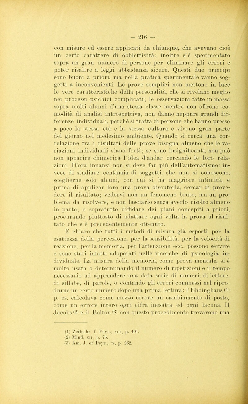 con misure ed essere applicati da chiunque,, che avevano cioè un certo carattere di obbiettività; inoltre s’è sperimentato sopra un gran numero di persone per eliminare gli errori e poter risalire a leggi abbastanza sicure. Questi due principi sono buoni a priori, ma nella pratica sperimentale vanno sog- getti a inconvenienti. Le prove semplici non mettono in luce le vere caratteristiche della personalità, che si rivelano meglio nei processi psichici complicati ; le osservazioni fatte in massa sopra molti alunni d’una stessa classe mentre non offrono co- modità di analisi introspettiva, non danno neppure grandi dif- ferenze individuali, perchè si tratta di persone che hanno presso a poco la stessa età e la stessa cultura e vivono gran parte del giorno nel medesimo ambiente. Quando si cerca una cor relazione fra i risultati delle prove bisogna almeno che le va- riazioni individuali siano forti; se sono insignificanti, non può non apparire chimerica l’idea d’andar cercando le loro rela- zioni. D’ora innanzi non si deve far più dell’automatismo : in- vece di studiare centinaia di soggetti, che non si conoscono, sceglierne solo alcuni, con cui si ha maggiore intimità, e prima di applicar loro una prova discuterla, cercar di preve- dere il risultato; vedervi non un fenomeno bruto, ma un pro- blema da risolvere, e non lasciarlo senza averlo risolto almeno in parte; e sopratutto diffidare dei piani concepiti a priori, procurando piuttosto di adattare ogni volta la prova al risul- tato che s’è precedentemente ottenuto. È chiaro che tutti i metodi di misura già esposti per la esattezza della percezione, per la sensibilità, per la velocità di reazione, per la memoria, per l’attenzione ecc., possono servire e sono stati infatti adoperati nelle ricerche di psicologia in- dividuale. La misura della memoria, come prova mentale, si è molto usata o determinando il numero di ripetizioni e il tempo necessario ad apprendere una data serie di numeri, di lettere, di sillabe, di parole, o contando gli errori commessi nel ripro- durne un certo numero dopo una prima lettura: l’Ebbinghaus (1) p. es. calcolava come mezzo errore un cambiamento di posto, come un errore intero ogni cifra inesatta ed ogni lacuna. Il Jacobs (2) e il Bolton (3) con questo procedimento trovarono una (1) Zeitsclir. f. Psyc., xiii, p. 401. (2) Mind, xn, p. 75. (3) Am. J. of Psyc., iv, p. 262.