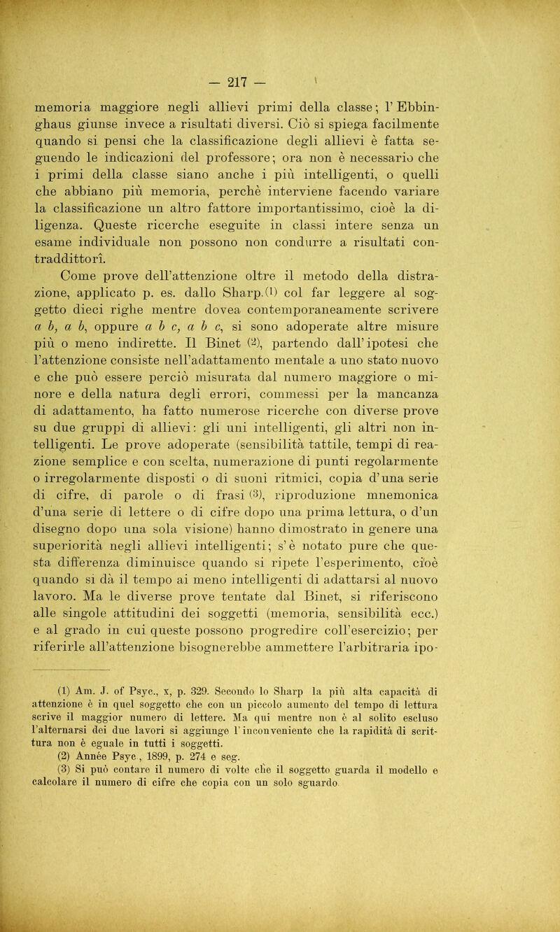 memoria maggiore negli allievi primi della classe; 1’ Ebbin- ghaus giunse invece a risultati diversi. Ciò si spiega facilmente quando si pensi die la classificazione degli allievi è fatta se- guendo le indicazioni del professore ; ora non è necessario che i primi della classe siano anche i più intelligenti, o quelli che abbiano più memoria, perché interviene facendo variare la classificazione un altro fattore importantissimo, cioè la di- ligenza. Queste ricerche eseguite in classi intere senza un esame individuale non possono non condurre a risultati con- traddittori. Come prove dell’attenzione oltre il metodo della distra- zione, applicato p. es. dallo Sharp. (1) col far leggère al sog- getto dieci righe mentre dovea contemporaneamente scrivere a b, a b, oppure a b c, a b c, si sono adoperate altre misure più o meno indirette. Il Binet Ob, partendo dall’ipotesi che l’attenzione consiste nell’adattamento mentale a uno stato nuovo e che può essere perciò misurata dal numero maggiore o mi- nore e della natura degli errori, commessi per la mancanza di adattamento, ha fatto numerose ricerche con diverse prove su due gruppi di allievi: gli uni intelligenti, gli altri non in- telligenti. Le prove adoperate (sensibilità tattile, tempi di rea- zione semplice e con scelta, numerazione di punti regolarmente o irregolarmente disposti o di suoni ritmici, copia d’una serie di cifre, di parole o di frasi (1 2 3), riproduzione mnemonica d’una serie di lettere o di cifre dopo una prima lettura, o d’un disegno dopo una sola visione) hanno dimostrato in genere una superiorità negli allievi intelligenti; s’è notato pure che que- sta differenza diminuisce quando si ripete l’esperimento, cioè quando si dà il tempo ai meno intelligenti di adattarsi al nuovo lavoro. Ma le diverse prove tentate dal Binet, si riferiscono alle singole attitudini dei soggetti (memoria, sensibilità ecc.) e al grado in cui queste possono progredire coll’esercizio; per riferirle all’attenzione bisognerebbe ammettere l’arbitraria ipo- (1) Ara. J. of Psyc., x, p. 329. Secondo lo Sharp la più alta capacità di attenzione è in quel soggetto che con un piccolo aumento del tempo di lettura scrive il maggior numero di lettere. Ma qui mentre non è al solito escluso l’alternarsi dei due lavori si aggiunge l’inconveniente che la rapidità di scrit- tura non è eguale in tutti i soggetti. (2) Année Psyc , 1899, p. 274 e seg. (3) Si può contare il numero di volte cÉe il soggetto guarda il modello e calcolare il numero di cifre che copia con un solo sguardo