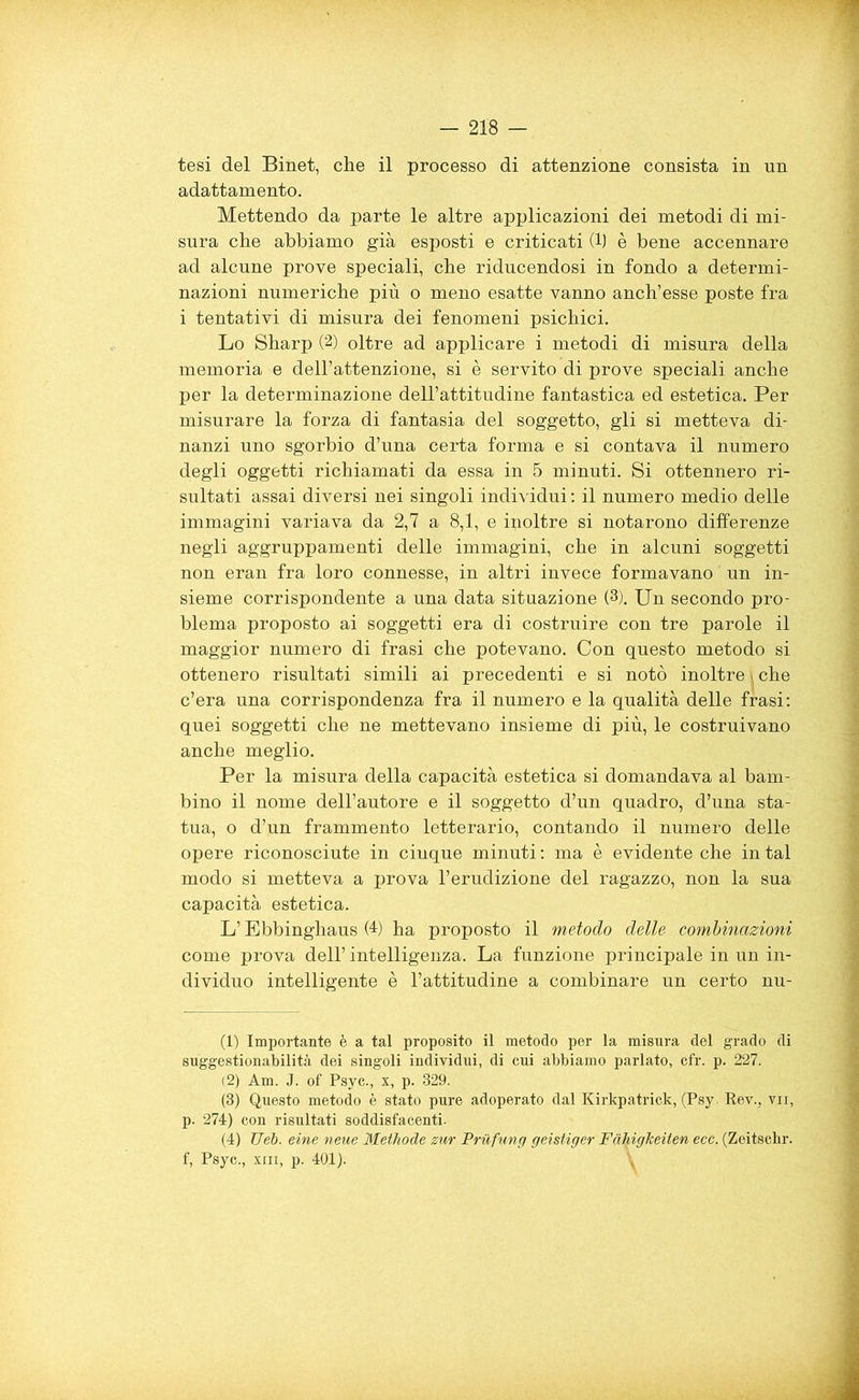 tesi del Binet, che il processo di attenzione consista in un adattamento. Mettendo da parte le altre applicazioni dei metodi di mi- sura che abbiamo già esposti e criticati (1) è bene accennare ad alcune prove speciali, che riducendosi in fondo a determi- nazioni numeriche più o meno esatte vanno anch’esse poste fra i tentativi di misura dei fenomeni psichici. Lo Sharp (2) oltre ad applicare i metodi di misura della memoria e dell’attenzione, si è servito di prove speciali anche per la determinazione dell’attitudine fantastica ed estetica. Per misurare la forza di fantasia del soggetto, gli si metteva di- nanzi uno sgorbio d’una certa forma e si contava il numero degli oggetti richiamati da essa in 5 minuti. Si ottennero ri- sultati assai diversi nei singoli individui : il numero medio delle immagini variava da 2,7 a 8,1, e inoltre si notarono differenze negli aggruppamenti delle immagini, che in alcuni soggetti non eran fra loro connesse, in altri invece formavano un in- sieme corrispondente a una data situazione (1 2 3 4). Un secondo pro- blema proposto ai soggetti era di costruire con tre parole il maggior numero di frasi che potevano. Con questo metodo si ottenero risultati simili ai precedenti e si notò inoltre i che c’era una corrispondenza fra il numero e la qualità delle frasi: quei soggetti che ne mettevano insieme di più, le costruivano anche meglio. Per la misura della capacità estetica si domandava al bam- bino il nome dell’autore e il soggetto d’un quadro, d’una sta- tua, o d’un frammento letterario, contando il numero delle opere riconosciute in cinque minuti : ma è evidente che in tal modo si metteva a prova l’erudizione del ragazzo, non la sua capacità estetica. L’Ebbinghaus (4) ha proposto il metodo delle combinazioni come prova dell’ intelligenza. La funzione principale in un in- dividuo intelligente è l’attitudine a combinare un certo nu- (1) Importante è a tal proposito il metodo per la misura del grado di suggestionabilità dei singoli individui, di cui abbiamo parlato, cfr. p. 227. (2) Am. J. of Psyc., x, p. 329. (3) Questo metodo è stato pure adoperato dal Kirkpatrick, (Psy. Rev., vii, p. 274) con risultati soddisfacenti. (4) TJéb. eine neue Methode zur Pruftmg geistiger Fàtdglceiten ecc. (Zeitschr. f, Psyc., xiii, p. 401).