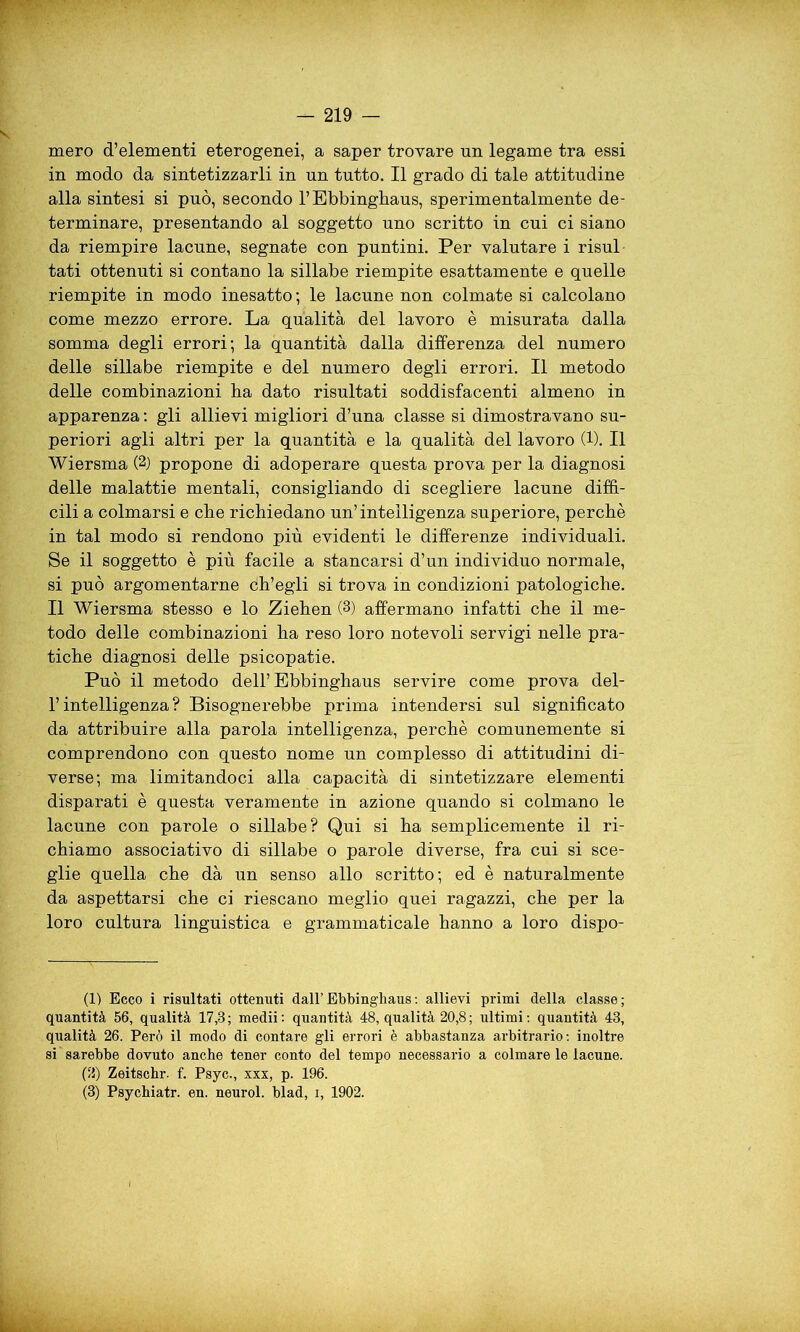 mero d’elementi eterogenei, a saper trovare nn legame tra essi in modo da sintetizzarli in nn tutto. Il grado di tale attitudine alla sintesi si può, secondo l’Ebbinghaus, sperimentalmente de- terminare, presentando al soggetto uno scritto in cui ci siano da riempire lacune, segnate con puntini. Per valutare i risul tati ottenuti si contano la sillabe riempite esattamente e quelle riempite in modo inesatto ; le lacune non colmate si calcolano come mezzo errore. La qualità del lavoro è misurata dalla somma degli errori; la quantità dalla differenza del numero delle sillabe riempite e del numero degli errori. Il metodo delle combinazioni ba dato risultati soddisfacenti almeno in apparenza : gli allievi migliori d’una classe si dimostravano su- periori agli altri per la quantità e la qualità del lavoro (1). Il Wiersma (1 2) propone di adoperare questa prova per la diagnosi delle malattie mentali, consigliando di scegliere lacune diffi- cili a colmarsi e che richiedano un’intelligenza superiore, perchè in tal modo si rendono più evidenti le differenze individuali. Se il soggetto è più facile a stancarsi d’un individuo normale, si può argomentarne ch’egli si trova in condizioni patologiche. Il Wiersma stesso e lo Ziehen (3) affermano infatti che il me- todo delle combinazioni ha reso loro notevoli servigi nelle pra- tiche diagnosi delle psicopatie. Può il metodo dell’ Ebbinghaus servire come prova del- l’intelligenza? Bisognerebbe prima intendersi sul significato da attribuire alla parola intelligenza, perchè comunemente si comprendono con questo nome un complesso di attitudini di- verse; ma limitandoci alla capacità di sintetizzare elementi disparati è questa veramente in azione quando si colmano le lacune con parole o sillabe? Qui si ha semplicemente il ri- chiamo associativo di sillabe o parole diverse, fra cui si sce- glie quella che dà un senso allo scritto; ed è naturalmente da aspettarsi che ci riescano meglio quei ragazzi, che per la loro cultura linguistica e grammaticale hanno a loro dispo- (1) Ecco i risultati ottenuti dall’ Ebbinghaus : allievi primi della classe; quantità 56, qualità 17,3; medii: quantità 48, qualità 20,8; ultimi: quantità 43, qualità 26. Però il modo di contare gli errori è abbastanza arbitrario: inoltre si sarebbe dovuto anche tener conto del tempo necessario a colmare le lacune. (2) Zeitschr. f. Psyc., xxx, p. 196. (3) Psychiatr. en. neurol. blad, i, 1902.