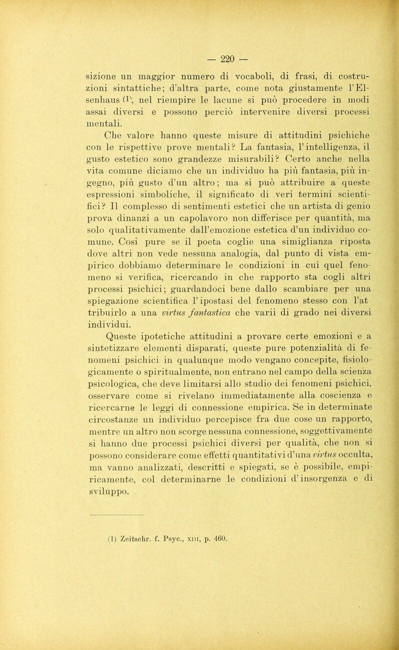 sizione un maggior numero di vocaboli, di frasi, di costru- zioni sintattiche; d’altra parte, come nota giustamente l’El- senhaus (1-, nel riempire le lacune si può procedere in modi assai diversi e possono perciò intervenire diversi processi mentali. Che valore hanno queste misure di attitudini psichiche con le rispettive prove mentali ? La fantasia, l’intelligenza, il gusto estetico sono grandezze misurabili? Certo anche nella vita comune diciamo che un individuo ha più fantasia, più in- gegno, più gusto d’un altro ; ma si può attribuire a queste espressioni simboliche, il significato di veri termini scienti- fici? Il complesso di sentimenti estetici che un artista di genio prova dinanzi a un capolavoro non differisce per quantità, ma solo qualitativamente dall’emozione estetica d’un individuo co- mune. Così pure se il poeta coglie una simiglianza riposta dove altri non vede nessuna analogia, dal punto di vista em- pirico dobbiamo determinare le condizioni in cui quel feno- meno si verifica, ricercando in che rapporto sta cogli altri processi psichici; guardandoci bene dallo scambiare per una spiegazione scientifica l’ipostasi del fenomeno stesso con l’at- tribuirlo a una virtus fantastica che varii di grado nei diversi individui. Queste ipotetiche attitudini a provare certe emozioni e a sintetizzare elementi disparati, queste pure potenzialità di fe- nomeni psichici in qualunque modo vengano concepite, fisiolo- gicamente o spiritualmente, non entrano nel campo della scienza psicologica, che deve limitarsi allo studio dei fenomeni psichici, osservare come si rivelano immediatamente alla coscienza e ricercarne le leggi di connessione empirica. Se in determinate circostanze un individuo percepisce fra due cose un rapporto, mentre un altro non scorge nessuna connessione, soggettivamente si hanno due processi psichici diversi per qualità, che non si possono considerare come effetti quantitativi d’una virtus occulta, ma. vanno analizzati, descritti e spiegati, se è possibile, empi- ricamente, col determinarne le condizioni d’insorgenza e di sviluppo. (1) Zeitschr. f. Psyc., xm, p. 460.