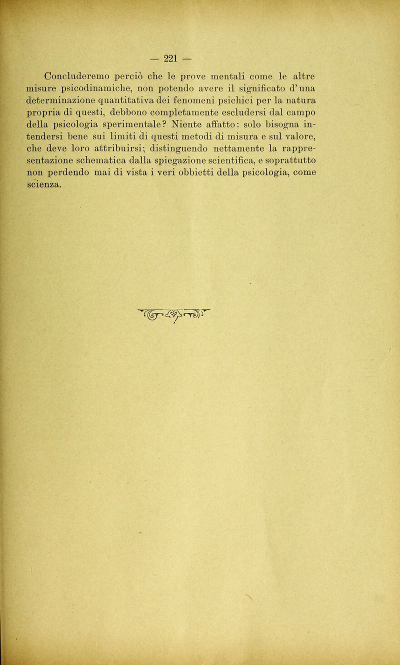 Concluderemo perciò che le prove mentali come le altre misure psicodinamiche, non potendo avere il significato dTuna determinazione quantitativa dei fenomeni psichici per la natura propria di questi, debbono completamente escludersi dal campo della psicologia sperimentale? Niente affatto: solo bisogna in- tendersi bene sui limiti di questi metodi di misura e sul valore, che deve loro attribuirsi; distinguendo nettamente la rappre- sentazione schematica dalla spiegazione scientifica, e soprattutto non perdendo mai di vista i veri obbietti della psicologia, come scienza.