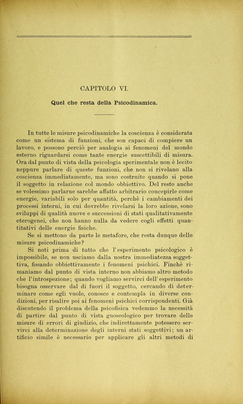 CAPITOLO VI. Quel che resta della Psicodinamica. In tutte le misure psicodinamiche la coscienza è considerata come un sistema di funzioni, che son capaci di compiere un lavoro, e possono perciò per analogia ai fenomeni del mondo esterno riguardarsi come tante energie suscettibili di misura. Ora dal punto di vista della psicologia sperimentale non è lecito neppure parlare di queste funzioni, che non si rivelano alla coscienza immediatamente, ma sono costruite quando si pone il soggetto in relazione col mondo obbiettivo. Del resto anche se volessimo parlarne sarebbe affatto arbitrario concepirle come energie, variabili solo per quantità, perchè i cambiamenti dei processi interni, in cui dovrebbe rivelarsi la loro azione, sono sviluppi di qualità nuove e successioni di stati qualitativamente eterogenei, che non hanno nulla da vedere cogli effetti quan- titativi delle energie fisiche. Se si mettono da parte le metafore, che resta dunque delle misure psicodinamiche? Si noti prima di tutto che l’esperimento psicologico è impossibile, se non usciamo dalla nostra immediatezza sogget- tiva, fissando obbiettivamente i fenomeni psichici. Finché ri- maniamo dal punto di vista interno non abbiamo altro metodo che l’introspezione; quando vogliamo servirci dell’esperimento bisogna osservare dal di fuori il soggetto, cercando di deter- minare come egli vuole, conosce e contempla in diverse con- dizioni, per risalire poi ai fenomeni psichici corrispondenti. Grià discutendo il problema della psicofisica vedemmo la necessità di partire dal punto di vista gnoseologico per trovare delle misure di errori di giudizio, che indirettamente potessero ser- virci alla determinazione degli interni stati soggettivi ; un ar- tifìcio simile è necessario per applicare gli altri metodi di