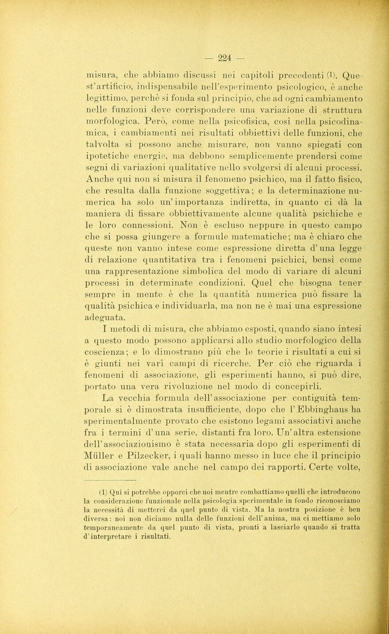 misura, che abbiamo discussi nei capitoli precedenti (1). Que- st’artificio, indispensabile nell’esperimento psicologico, è anche legittimo, perchè si fonda sul principio, che ad ogni cambiamento nelle funzioni deve corrispondere una variazione di struttura morfologica. Però, come nella psicofisica, così nella psicodina- mica, i cambiamenti nei risultati obbiettivi delle funzioni, che talvolta si possono anche misurare, non vanno spiegati con ipotetiche energie, ma debbono semplicemente prendersi come segni di variazioni qualitative nello svolgersi di alcuni processi. Anche qui non si misura il fenomeno psichico, ma il fatto fìsico, che resulta dalla funzione soggettiva ; e la determinazione nu- merica ha solo un’ importanza indiretta, in quanto ci dà la maniera di fissare obbiettivamente alcune qualità psichiche e le loro connessioni. Non è escluso neppure in questo campo che si possa giungere a formule matematiche; ma è chiaro che queste non vanno intese come espressione diretta d’una legge di relazione quantitativa tra i fenomeni psichici, bensì come una rappresentazione simbolica del modo di variare di alcuni processi in determinate condizioni. Quel che bisogna tener sempre in mente è che la quantità numerica può fissare la qualità psichica e individuarla, ma non ne è mai una espressione adeguata. I metodi di misura, che abbiamo esposti, quando siano intesi a questo modo possono applicarsi allo studio morfologico della coscienza; e lo dimostrano più che le teorie i risultati a cui si è giunti nei vari campi di ricerche. Per ciò che riguarda i fenomeni di associazione, gli esperimenti hanno, si può dire, portato una vera rivoluzione nel modo di concepirli. La vecchia formula dell’associazione per contiguità tem- porale si è dimostrata insufficiente, dopo che l’Ebbinghaus ha sperimentalmente provato che esistono legami associativi anche fra i termini d’una serie, distanti fra loro. Un’ altra estensione dell’associazionismo è stata necessaria dopo gli esperimenti di Miiller e Pilzecker, i quali hanno messo in luce che il principio di associazione vale anche nel campo dei rapporti. Certe volte, (1) Qui si potrebbe opporci che noi mentre combattiamo quelli che introducono la considerazione funzionale nella psicologia sperimentale in fondo riconosciamo la necessità di metterci da quel punto di vista. Ma la nostra posizione è ben diversa: noi non diciamo nulla delle funzioni dell’anima, ma ci mettiamo solo temporaneamente da quel punto di vista, pronti a lasciarlo quando si tratta d’interpretare i risultati.