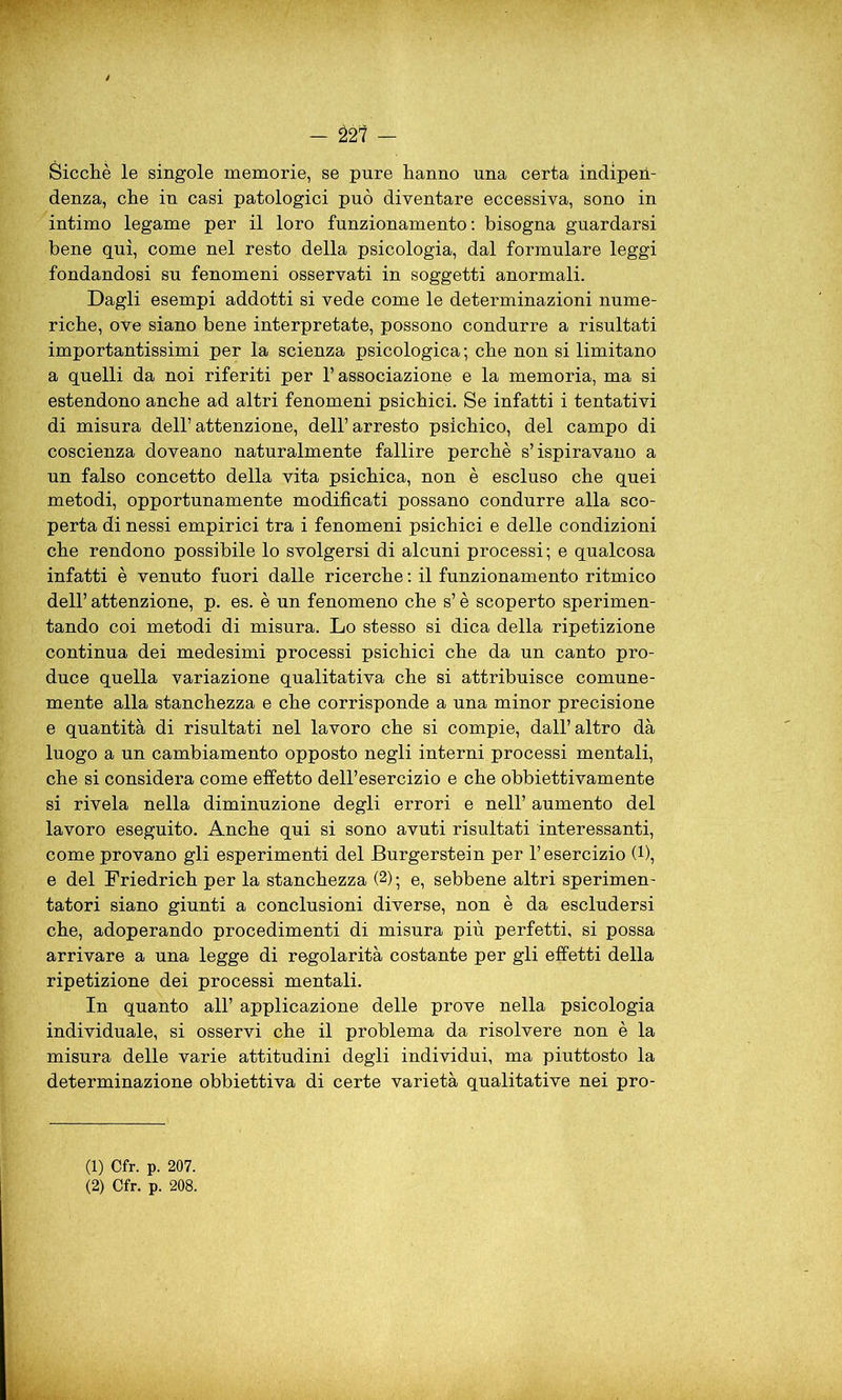 - 221 — Sicché le singole memorie, se pure hanno una certa indipen- denza, che in casi patologici può diventare eccessiva, sono in intimo legame per il loro funzionamento: bisogna guardarsi bene qui, come nel resto della psicologia, dal formulare leggi fondandosi su fenomeni osservati in soggetti anormali. Dagli esempi addotti si vede come le determinazioni nume- riche, ove siano bene interpretate, possono condurre a risultati importantissimi per la scienza psicologica ; che non si limitano a quelli da noi riferiti per l’associazione e la memoria, ma si estendono anche ad altri fenomeni psichici. Se infatti i tentativi di misura dell’attenzione, dell’arresto psichico, del campo di coscienza doveano naturalmente fallire perchè s’ispiravano a un falso concetto della vita psichica, non è escluso che quei metodi, opportunamente modificati possano condurre alla sco- perta di nessi empirici tra i fenomeni psichici e delle condizioni che rendono possibile lo svolgersi di alcuni processi; e qualcosa infatti è venuto fuori dalle ricerche : il funzionamento ritmico dell’ attenzione, p. es. è un fenomeno che s’è scoperto sperimen- tando coi metodi di misura. Lo stesso si dica della ripetizione continua dei medesimi processi psichici che da un canto pro- duce quella variazione qualitativa che si attribuisce comune- mente alla stanchezza e che corrisponde a una minor precisione e quantità di risultati nel lavoro che si compie, dall’altro dà luogo a un cambiamento opposto negli interni processi mentali, che si considera come effetto dell’esercizio e che obbiettivamente si rivela nella diminuzione degli errori e nell’ aumento del lavoro eseguito. Anche qui si sono avuti risultati interessanti, come provano gli esperimenti del Burgerstein per l’esercizio (l), e del Friedrich per la stanchezza (* 2); e, sebbene altri sperimen- tatori siano giunti a conclusioni diverse, non è da escludersi che, adoperando procedimenti di misura più perfetti, si possa arrivare a una legge di regolarità costante per gli effetti della ripetizione dei processi mentali. In quanto all’ applicazione delle prove nella psicologia individuale, si osservi che il problema da risolvere non è la misura delle varie attitudini degli individui, ma piuttosto la determinazione obbiettiva di certe varietà qualitative nei pro- ci) Cfr. p. 207. (2) Cfr. p. 208.