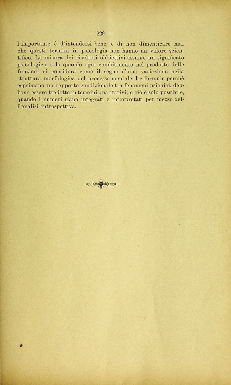 l’importante è d’intendersi bene, e di non dimenticare mai che questi termini in psicologia non hanno un valore scien- tifico. La misura dei risultati obbiettivi assume un significato psicologico, solo quando ogni cambiamento nel prodotto delle funzioni si considera come il segno d’una variazione nella struttura morfologica del processo mentale. Le formule perchè esprimano un rapporto condizionale tra fenomeni psichici, deb- bono essere tradotte in termini qualitativi; e ciò è solo possibile, quando i numeri siano integrati e interpretati per mezzo del- l’analisi introspettiva.