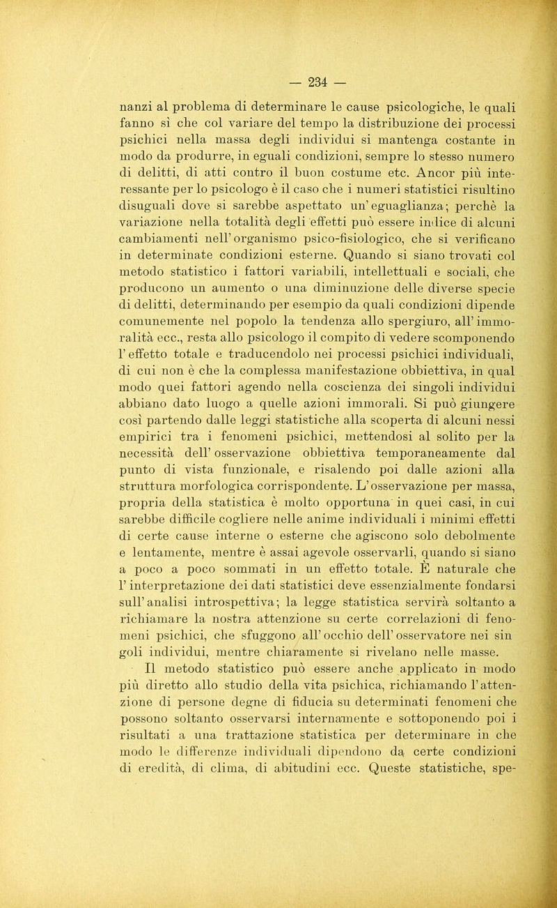 nanzi al problema di determinare le cause psicologiche, le quali fanno sì che col variare del tempo la distribuzione dei processi psichici nella massa degli individui si mantenga costante in modo da produrre, in eguali condizioni, sempre lo stesso numero di delitti, di atti contro il buon costume etc. Ancor più inte- ressante per lo psicologo è il caso che i numeri statistici risultino disuguali dove si sarebbe aspettato un’eguaglianza; perchè la variazione nella totalità degli effetti può essere indice di alcuni cambiamenti nell’organismo psico-fisiologico, che si verificano in determinate condizioni esterne. Quando si siano trovati col metodo statistico i fattori variabili, intellettuali e sociali, che producono un aumento o una diminuzione delle diverse specie di delitti, determinando per esempio da quali condizioni dipende comunemente nel popolo la tendenza allo spergiuro, all’ immo- ralità ecc., resta allo psicologo il compito di vedere scomponendo l’effetto totale e traducendolo nei processi psichici individuali, di cui non è che la complessa manifestazione obbiettiva, in qual modo quei fattori agendo nella coscienza dei singoli individui abbiano dato luogo a quelle azioni immorali. Si può giungere così partendo dalle leggi statistiche alla scoperta di alcuni nessi empirici tra i fenomeni psichici, mettendosi al solito per la necessità dell’osservazione obbiettiva temporaneamente dal punto di vista funzionale, e risalendo poi dalle azioni alla struttura morfologica corrispondente. L’osservazione per massa, propria della statistica è molto opportuna' in quei casi, in cui sarebbe difficile cogliere nelle anime individuali i minimi effetti di certe cause interne o esterne che agiscono solo debolmente e lentamente, mentre è assai agevole osservarli, quando si siano a poco a poco sommati in un effetto totale. E naturale che 1’ interpretazione dei dati statistici deve essenzialmente fondarsi sull’analisi introspettiva; la legge statistica servirà soltanto a richiamare la nostra attenzione su certe correlazioni di feno- meni psichici, che sfuggono all’ occhio dell’ osservatore nei sin goli individui, mentre chiaramente si rivelano nelle masse. Il metodo statistico può essere anche applicato in modo più diretto allo studio della vita psichica, richiamando l’atten- zione di persone degne di fiducia su determinati fenomeni che possono soltanto osservarsi internamente e sottoponendo poi i risultati a una trattazione statistica per determinare in che modo le differenze individuali dipendono da, certe condizioni di eredità, di clima, di abitudini ecc. Queste statistiche, spe-