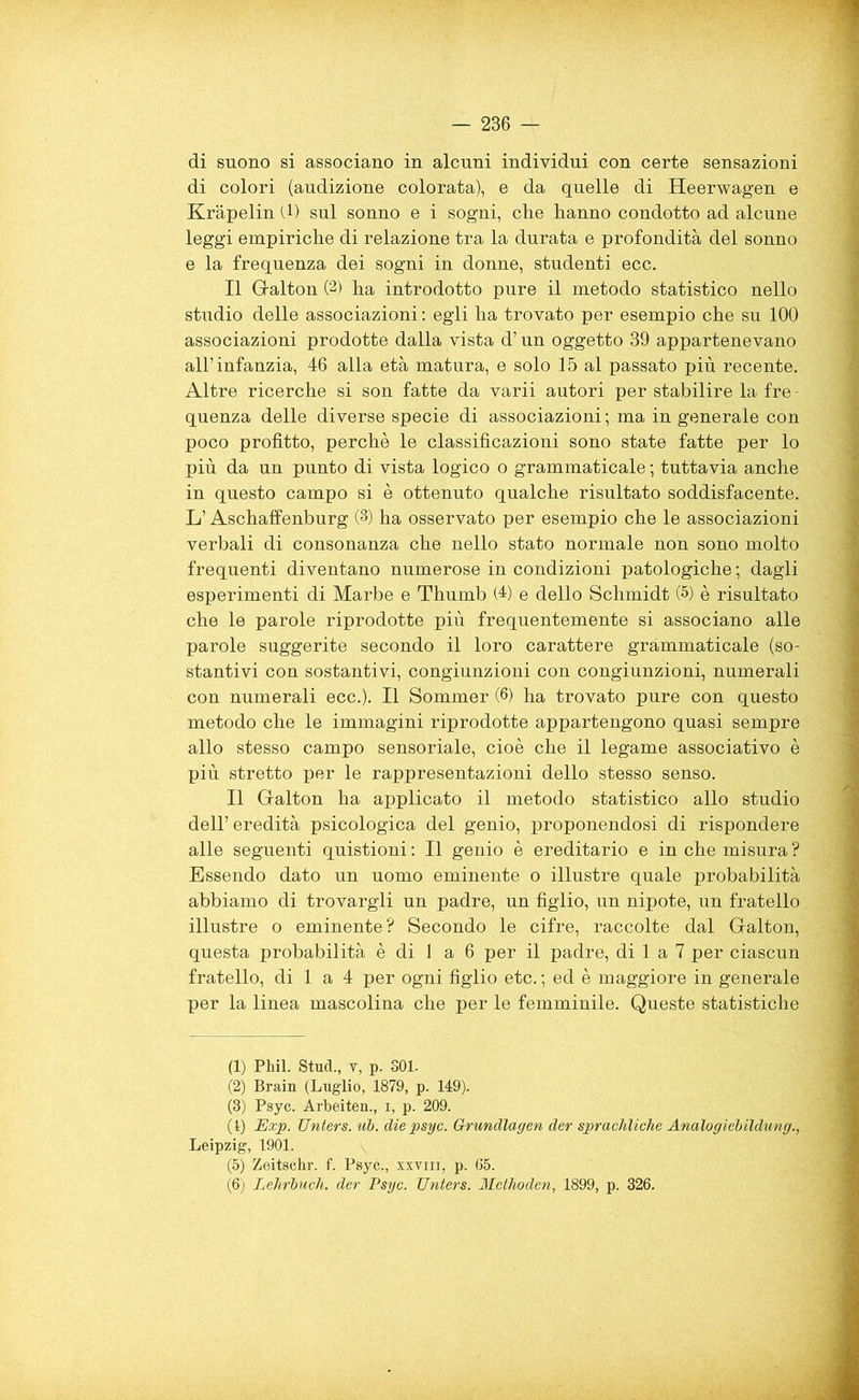 di suono si associano in alcuni individui con certe sensazioni di colori (audizione colorata), e da quelle di Heerwagen e Kràpelin (1) sul sonno e i sogni, che hanno condotto ad alcune leggi empiriche di relazione tra la durata e profondità del sonno e la frequenza dei sogni in donne, studenti ecc. Il Galton (2) ha introdotto pure il metodo statistico nello studio delle associazioni : egli ha trovato per esempio che su 100 associazioni prodotte dalla vista d’un oggetto 39 appartenevano all’infanzia, 46 alla età matura, e solo 15 al passato più recente. Altre ricerche si son fatte da varii autori per stabilire la fre - quenza delle diverse specie di associazioni ; ma in generale con poco profitto, perchè le classificazioni sono state fatte per lo più da un punto di vista logico o grammaticale ; tuttavia anche in questo campo si è ottenuto qualche risultato soddisfacente. L’Aschaffenburg (3) ha osservato per esempio che le associazioni verbali di consonanza che nello stato normale non sono molto frequenti diventano numerose in condizioni patologiche ; dagli esperimenti di Marbe e Thumb (4) e dello Schmidt (1 2 3 * 5 6) è risultato che le parole riprodotte più frequentemente si associano alle parole suggerite secondo il loro carattere grammaticale (so- stantivi con sostantivi, congiunzioni con congiunzioni, numerali con numerali ecc.). Il Sommer (6) ha trovato pure con questo metodo che le immagini riprodotte appartengono quasi sempre allo stesso campo sensoriale, cioè che il legame associativo è più stretto per le rappresentazioni dello stesso senso. Il Galton ha applicato il metodo statistico allo studio dell’ eredità psicologica del genio, proponendosi di rispondere alle seguenti quistioni : Il genio è ereditario e in che misura ? Essendo dato un uomo eminente o illustre quale probabilità abbiamo di trovargli un padre, un figlio, un nipote, un fratello illustre o eminente? Secondo le cifre, raccolte dal Galton, questa probabilità è di J a 6 per il padre, di 1 a 7 per ciascun fratello, di 1 a 4 per ogni figlio etc. ; ed è maggiore in generale per la linea mascolina che per le femminile. Queste statistiche (1) Phil. Stud., v, p. 301. (2) Brain (Luglio, 1879, p. 149). (3) Psyc. Arbeiten., i, p. 209. (1) Exp. Unters. ub. die psyc. Grundlagen der sprachliche Analogiebildung., Leipzig, 1901. (5) Zeitschr. f. Psyc., xxvm, p. 65. (6) Lejirbuch. der Psyc. Unters. Methoden, 1899, p. 326.