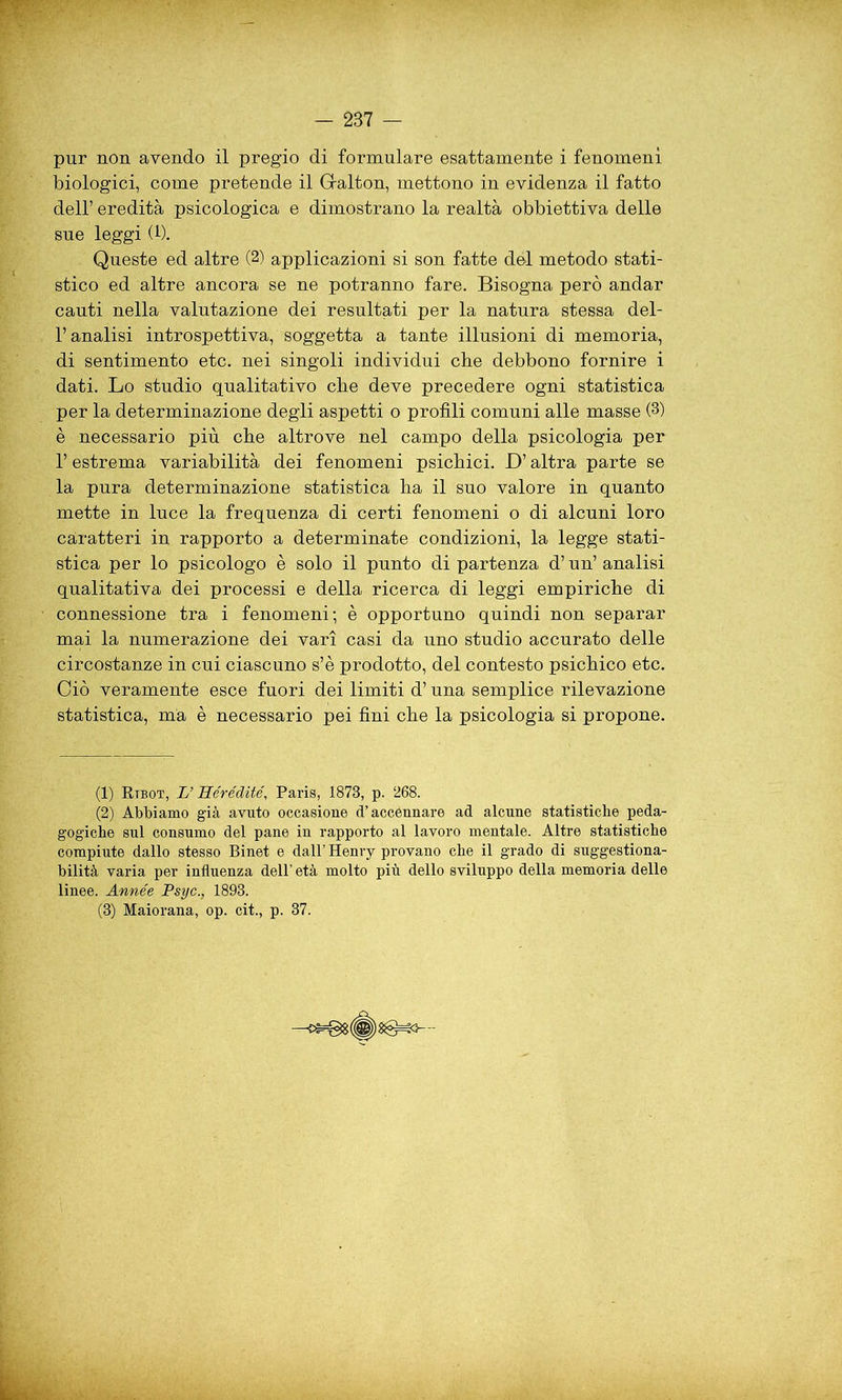 - 2B7 — pur non avendo il pregio di formulare esattamente i fenomeni biologici, come pretende il Galton, mettono in evidenza il fatto dell’ eredità psicologica e dimostrano la realtà obbiettiva delle sue leggi (1). Queste ed altre (2) applicazioni si son fatte del metodo stati- stico ed altre ancora se ne potranno fare. Bisogna però andar cauti nella valutazione dei resultati per la natura stessa del- l’analisi introspettiva, soggetta a tante illusioni di memoria, di sentimento etc. nei singoli individui che debbono fornire i dati. Lo studio qualitativo che deve precedere ogni statistica per la determinazione degli aspetti o profili comuni alle masse (3) è necessario più che altrove nel campo della psicologia per l’estrema variabilità dei fenomeni psichici. D’altra parte se la pura determinazione statistica ha il suo valore in quanto mette in luce la frequenza di certi fenomeni o di alcuni loro caratteri in rapporto a determinate condizioni, la legge stati- stica per lo psicologo è solo il punto dipartenza d’un’analisi qualitativa dei processi e della ricerca di leggi empiriche di connessione tra i fenomeni; è opportuno quindi non separar mai la numerazione dei vari casi da uno studio accurato delle circostanze in cui ciascuno s’è prodotto, del contesto psichico etc. Ciò veramente esce fuori dei limiti d’una semplice rilevazione statistica, ma è necessario pei fini che la psicologia si propone. (1) Rtbot, L’Hérédité, Paris, 1873, p. 268. (2) Abbiamo già avuto occasione d’accennare ad alcune statistiche peda- gogiche sul consumo del pane in rapporto al lavoro mentale. Altre statistiche compiute dallo stesso Binet e dall’ Henry provano che il grado di suggestiona- bilità varia per influenza dell’ età molto più dello sviluppo della memoria delle linee. Année Psyc., 1893. (3) Maiorana, op. cit., p. 37.