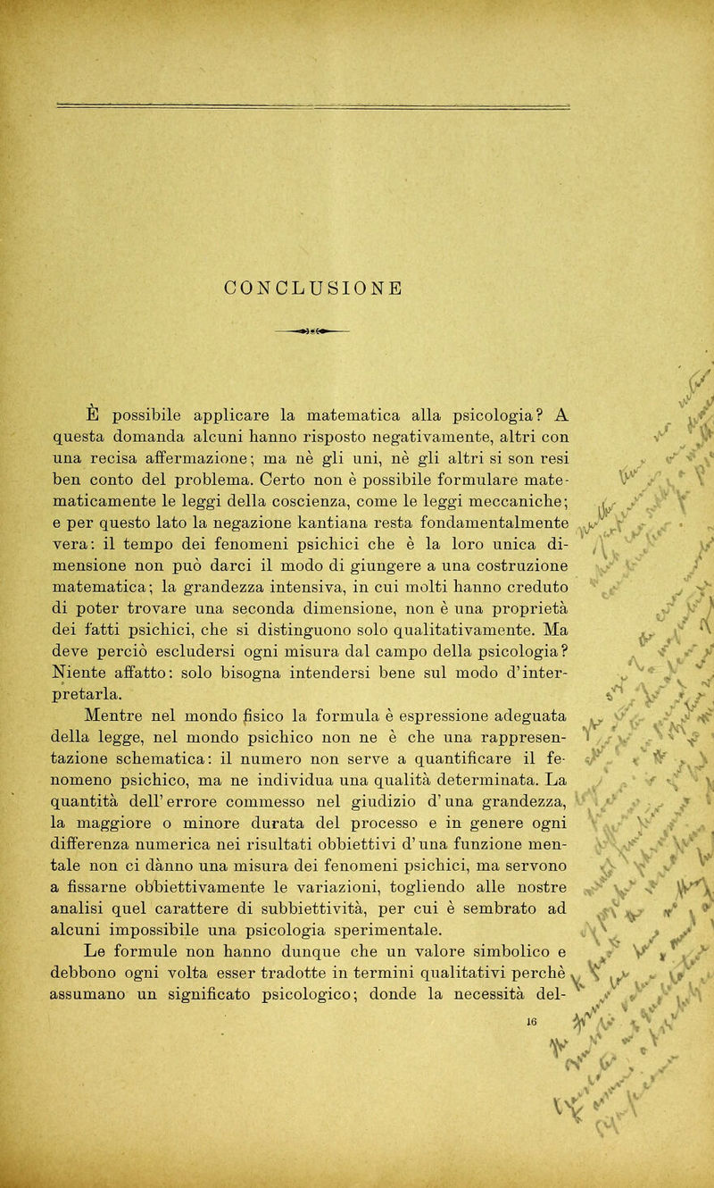V k/ È possibile applicare la matematica alla psicologia? A questa domanda alcuni hanno risposto negativamente, altri con una recisa affermazione ; ma nè gli uni, nè gli altri si son resi ben conto del problema. Certo non è possibile formulare mate- maticamente le leggi della coscienza, come le leggi meccaniche; e per questo lato la negazione kantiana resta fondamentalmente ’ vera: il tempo dei fenomeni psichici che è la loro unica di- mensione non può darci il modo di giungere a una costruzione matematica ; la grandezza intensiva, in cui molti hanno creduto di poter trovare una seconda dimensione, non è una proprietà dei fatti psichici, che si distinguono solo qualitativamente. Ma deve perciò escludersi ogni misura dal campo della psicologia ? Niente affatto: solo bisogna intendersi bene sul modo d’inter- pretarla. Mentre nel mondo psico la formula è espressione adeguata della legge, nel mondo psichico non ne è che una rappresen- tazione schematica: il numero non serve a quantificare il fe- nomeno psichico, ma ne individua una qualità determinata. La quantità dell’ errore commesso nel giudizio d’una grandezza, la maggiore o minore durata del processo e in genere ogni differenza numerica nei risultati obbiettivi d’una funzione men- tale non ci dànno una misura dei fenomeni psichici, ma servono a fissarne obbiettivamente le variazioni, togliendo alle nostre analisi quel carattere di subbi etti vità, per cui è sembrato ad alcuni impossibile una psicologia sperimentale. Le formule non hanno dunque che un valore simbolico e debbono ogni volta esser tradotte in termini qualitativi perchè assumano un significato psicologico; donde la necessità del- AA\ ,y n vV,
