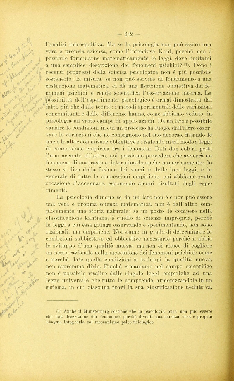 l’analisi introspettiva. Ma se la psicologia non può essere una vera e propria scienza, come l’intendeva Kant, perchè non è possibile formularne matematicamente le leggi, deve limitarsi a una semplice descrizione dei fenomeni psichici? (1). Dopo i recenti progressi della scienza psicologica non è più possibile sostenerlo: la misura, se non può servire di fondamento a una costruzione matematica, ci dà una fissazione obbiettiva dei fe- nomeni psichici e rende scientifica l’osservazione interna. La ■possibilità dell’ esperimento psicologico è ormai dimostrata dai fatti, più che dalle teorie : i metodi sperimentali delle variazioni concomitanti e delle differenze hanno, come abbiamo veduto, in psicologia un vasto campo di applicazioni. Da untato è possibile variare le condizioni in cui un processo ha luogo, dall’altro osser- vare le variazioni che ne conseguono nel suo decorso, fissando le une e le altre con misure obbiettive e risalendo in tal modo a leggi di connessione empirica tra i fenomeni. Dati due colori, posti l’uno accanto all’altro, noi possiamo prevedere che avverrà un fenomeno di contrasto e determinarlo anche numericamente; lo stesso si dica della fusione dei suoni e delle loro leggi, e in generale di tutte le connessioni empiriche, cui abbiamo avuto occasione d’accennare, esponendo alcuni risultati degli espe- rimenti. La psicologia dunque se da un lato non è e non può essere una vera e propria scienza matematica, non è dall’altro sem- plicemente una storia naturale; se un posto le compete nella classificazione kantiana, è quello di scienza impropria, perchè le leggi a cui essa giunge osservando e sperimentando, non sono razionali, ma empiriche. Noi siamo in grado di determinare le condizioni subbiettive ed obbiettive necessarie perchè si abbia lo sviluppo d’una qualità nuova; ma non ci riesce di cogliere un nesso razionale nella successione dei fenomeni psichici : come e perchè date quelle condizioni si sviluppi la qualità nuova, non sapremmo dirlo. Finché rimaniamo nel campo scientifico non è possibile risalire dalle singole leggi empiriche ad una legge universale che tutte le comprenda, armonizzandole in un sistema, in cui ciascuna trovi la sua giustificazione deduttiva. (1) Anche il Miinsterberg sostiene che la psicologia pura non può essere che una descrizione dei fenomeni ; perchè diventi una scienza vera e propria bisogna integrarla col meccanismo psico-fisiologico.