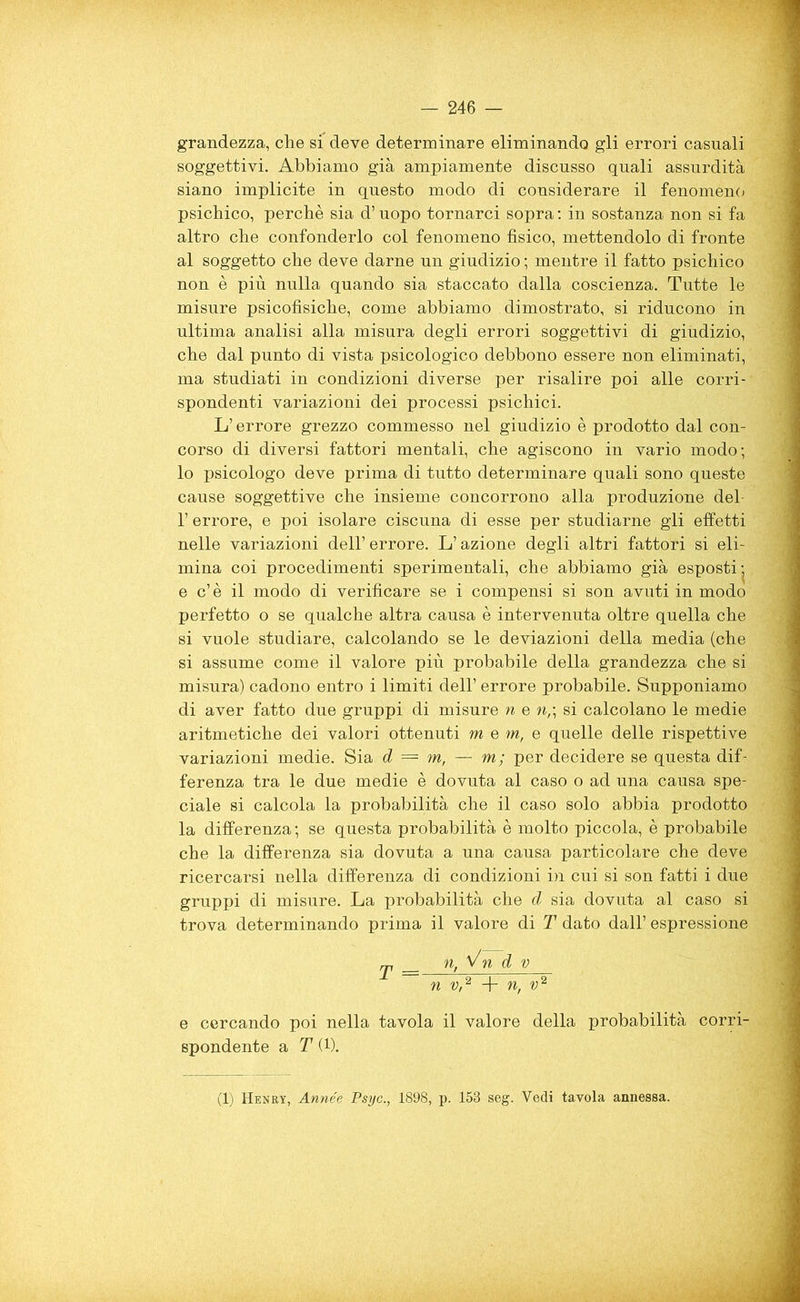 grandezza, che si deve determinare eliminando gli errori casuali soggettivi. Abbiamo già ampiamente discusso quali assurdità siano implicite in questo modo di considerare il fenomeno psichico, perchè sia d’uopo tornarci sopra : in sostanza non si fa altro che confonderlo col fenomeno fisico, mettendolo di fronte al soggetto che deve darne nn giudizio ; mentre il fatto psichico non è più nulla quando sia staccato dalla coscienza. Tutte le misure psicofisiche, come abbiamo dimostrato, si riducono in ultima analisi alla misura degli errori soggettivi di giudizio, che dal punto di vista psicologico debbono essere non eliminati, ma studiati in condizioni diverse per risalire poi alle corri- spondenti variazioni dei processi psichici. L’errore grezzo commesso nel giudizio è prodotto dal con- corso di diversi fattori mentali, che agiscono in vario modo; lo psicologo deve prima di tutto determinare quali sono queste cause soggettive che insieme concorrono alla produzione del 1’ errore, e poi isolare ciscuna di esse per studiarne gli effetti nelle variazioni dell’errore. L’azione degli altri fattori si eli- mina coi procedimenti sperimentali, che abbiamo già esposti; e c’è il modo di verificare se i compensi si son avuti in modo perfetto o se qualche altra causa è intervenuta oltre quella che si vuole studiare, calcolando se le deviazioni della media (che si assume come il valore più probabile della grandezza che si misura) cadono entro i limiti dell’ errore probabile. Supponiamo di aver fatto due gruppi di misure n e n,\ si calcolano le medie aritmetiche dei valori ottenuti m e m, e quelle delle rispettive variazioni medie. Sia d = m, — m; per decidere se questa dif- ferenza tra le due medie è dovuta al caso o ad una causa spe- ciale si calcola la probabilità che il caso solo abbia prodotto la differenza; se questa probabilità è molto piccola, è probabile che la differenza sia dovuta a una causa particolare che deve ricercarsi nella differenza di condizioni in cui si son fatti i due gruppi di misure. La probabilità che d sia dovuta al caso si trova determinando prima il valore di T dato dall’ espressione j, n, Vn d v n V/2 + n, v2 e cercando poi nella tavola il valore della probabilità corri- spondente a T (1). (1) Henry, Année Psyc., 1898, p. 158 seg. Vedi tavola annessa.