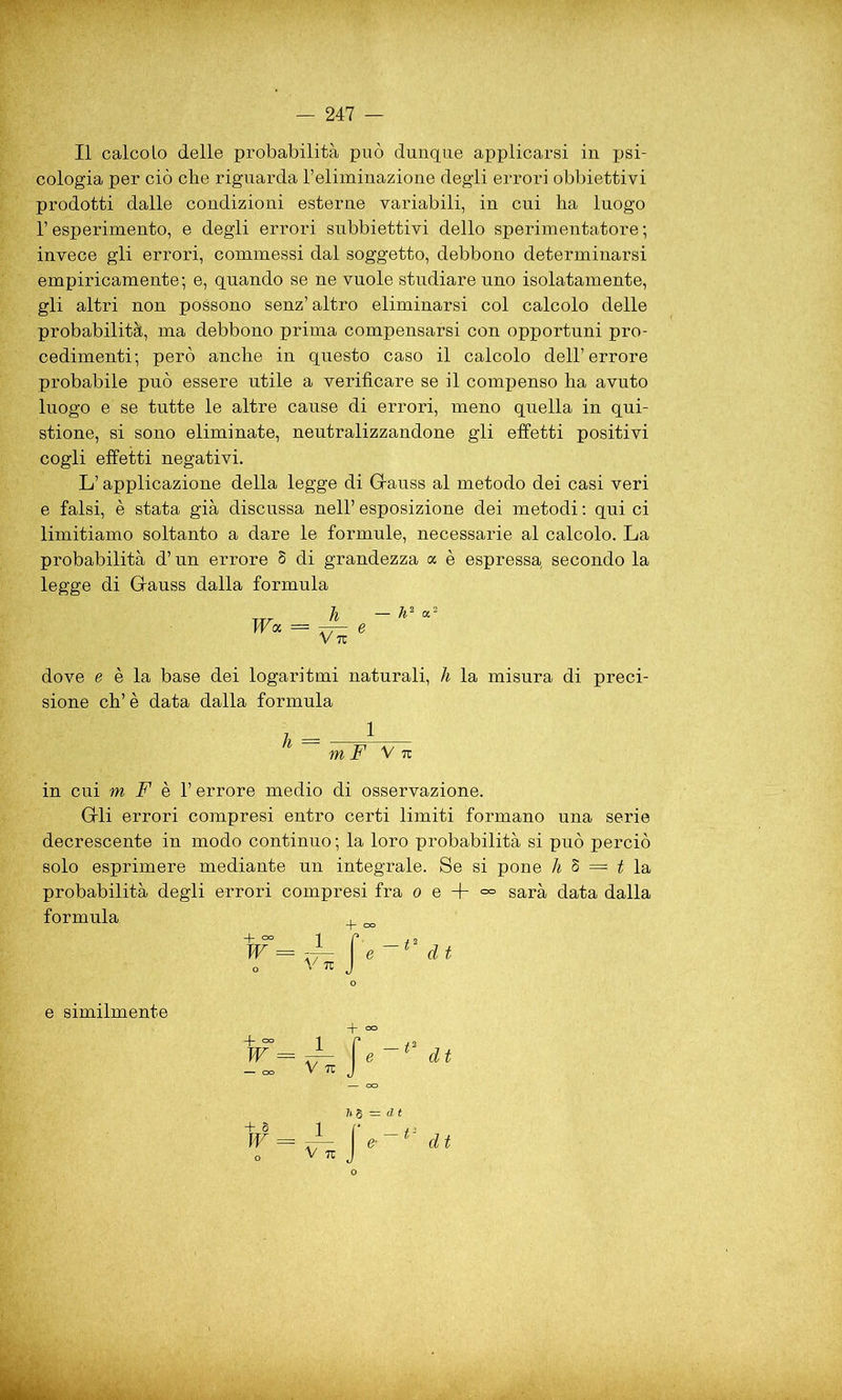 Il calcolo delle probabilità può dunque applicarsi in psi- cologia per ciò che riguarda l’eliminazione degli errori obbiettivi prodotti dalle condizioni esterne variabili, in cui ha luogo l’esperimento, e degli errori subbiettivi dello sperimentatore ; invece gli errori, commessi dal soggetto, debbono determinarsi empiricamente; e, quando se ne vuole studiare uno isolatamente, gli altri non possono senz’altro eliminarsi col calcolo delle probabilità, ma debbono prima compensarsi con opportuni pro- cedimenti; però anche in questo caso il calcolo dell’errore probabile può essere utile a verificare se il compenso ha avuto luogo e se tutte le altre cause di errori, meno quella in qui- stione, si sono eliminate, neutralizzandone gli effetti positivi cogli effetti negativi. L’applicazione della legge di Gauss al metodo dei casi veri e falsi, è stata già discussa nell’ esposizione dei metodi : qui ci limitiamo soltanto a dare le formule, necessarie al calcolo. La probabilità d’un errore 8 di grandezza a è espressa secondo la legge di Gauss dalla formula dove e è la base dei logaritmi naturali, h la misura di preci- sione eh’è data dalla formula in cui m F è l’errore medio di osservazione. Gli errori compresi entro certi limiti formano una serie decrescente in modo continuo ; la loro probabilità si può perciò solo esprimere mediante un integrale. Se si pone h 8 = t la probabilità degli errori compresi fra o e + <=° sarà data dalla formula m F V 7t o Ih 6 = d t e similmente