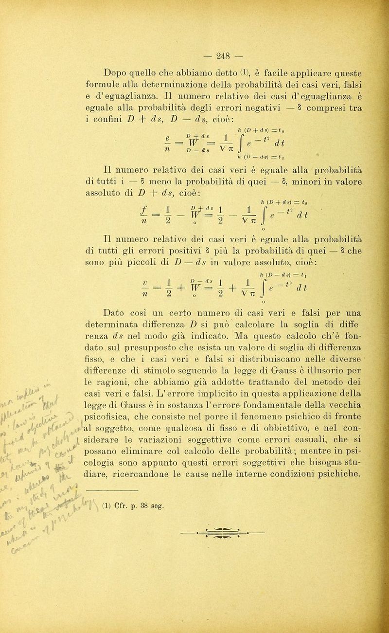 Dopo quello che abbiamo detto (1), è facile applicare queste formule alla determinazione della probabilità dei casi veri, falsi e d’eguaglianza. Il numero relativo dei casi d’eguaglianza è eguale alla probabilità degli errori negativi — 8 compresi tra i confini D + ds, D — ds, cioè: li (D + ds) =. 12 D + ds 1 C ,2 = W H / e~t dt D — d s V 7U J h (/) — ds) = t, Il numero relativo dei casi veri è eguale alla probabilità di tutti i — 8 meno la probabilità di quei — 8, minori in valore assoluto di D + ds, cioè: ìl (jD -f“ & S) = t% 1 D + ds i ir / 2 = 4--TT=4--UL ledt 2 o 2 V tu J Il numero relativo dei casi veri è eguale alla probabilità di tutti gli errori positivi 8 più la probabilità di quei — 8 che sono più piccoli di D — ds in valore assoluto, cioè: n (D — d s) = t ! ^14 + n — ds i i w = — + — 2 ^ V TU d t ftV' w ' tv*,/* tk * vr y \i l*\ Dato così un certo numero di casi veri e falsi per una determinata differenza D si può calcolare la soglia di diffe renza ds nel modo già indicato. Ma questo calcolo eh’è fon- dato sul presupposto che esista un valore di soglia di differenza fisso, e che i casi veri e falsi si distribuiscano nelle diverse differenze di stimolo seguendo la legge di Glauss è illusorio per le ragioni, che abbiamo già addotte trattando del metodo dei casi veri e falsi. L’errore implicito in questa applicazione della legge di Grauss è in sostanza l’errore fondamentale della vecchia psicofisica, che consiste nel porre il fenomeno psichico di fronte : al soggetto, come qualcosa di fisso e di obbiettivo, e nel con- ^ siderare le variazioni soggettive come errori casuali, che si possano eliminare col calcolo delle probabilità; mentre in psi- v oologia sono appunto questi errori soggettivi che bisogna stu- diare, ricercandone le cause nelle interne condizioni psichiche. (1) Cfr. p. 38 seg.