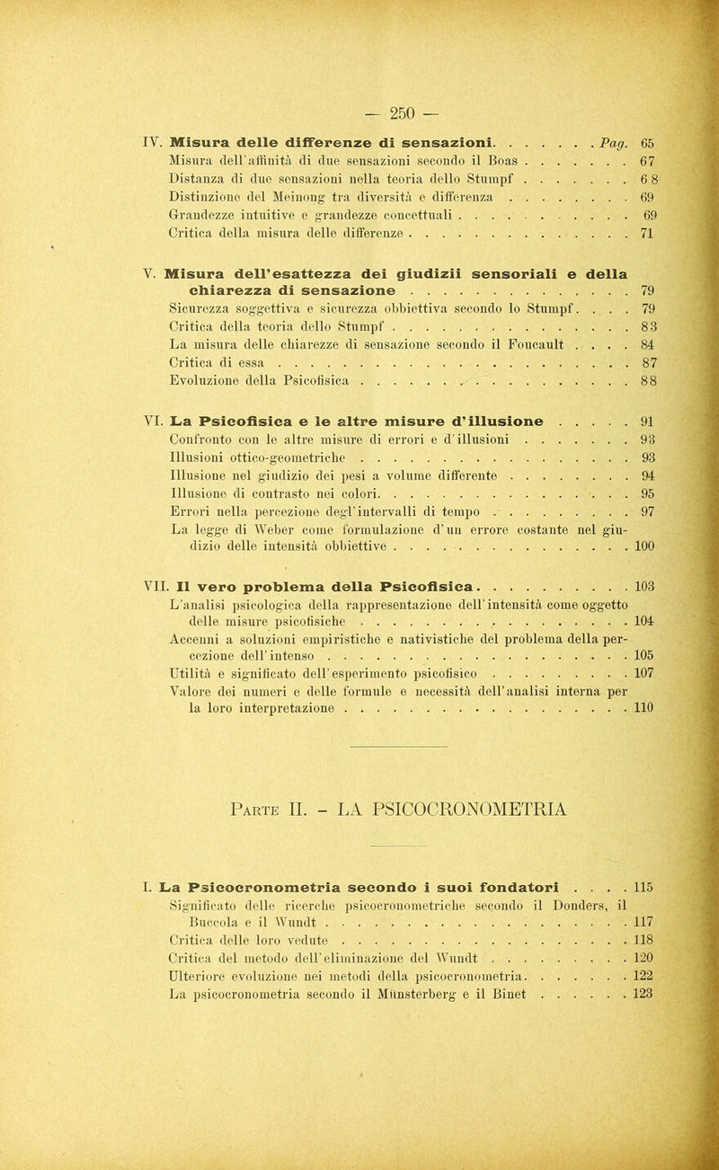 IV. Misura delle differenze di sensazioni Pag. 65 Misura dell’affinità di due sensazioni secondo il Boas 67 Distanza di due sensazioni nella teoria dello Stumpf 6 8 Distinzione del Meinong tra diversità e differenza 69 Grandezze intuitive e grandezze concettuali 69 Critica della misura delle differenze 71 V. Misura dell'esattezza dei giudizii sensoriali e della chiarezza di sensazione 79 Sicurezza soggettiva e sicurezza obbiettiva secondo lo Stumpf. ... 79 Critica della teoria dello Stumpf 88 La misura delle chiarezze di sensazione secondo il Foucault .... 84 Critica di essa 87 Evoluzione della Psicofisica 88 VI. La Psicofisica e le altre misure d’illusione 91 Confronto con le altre misure di errori e d’illusioni 93 Illusioni ottico-geometriche 93 Illusione nel giudizio dei pesi a volume differente 94 Illusione di contrasto nei colori 95 Errori nella percezione degl’intervalli di tempo 97 La legge di Weber come formulazione d’un errore costante nel giu- dizio delle intensità obbiettive 100 VII. Il vero problema della Psicofisica 103 L’analisi psicologica della rappresentazione dell’ intensità come oggetto delle misure psicofisiche 104 Accenni a soluzioni empiristiche e nativistiche del problema della per- cezione dell’intenso 105 Utilità e significato dell’esperimento psicofisico 107 Valore dei numeri e delle formule e necessità dell’analisi interna per la loro interpretazione 110 Parte II. - LA PSICOCRONOMETRIA I. La Psicocronometria secondo i suoi fondatori . . . .115 Significato delle ricerche psicocronometriche secondo il Donders, il Buccola e il Wundt 117 Critica delle loro vedute 118 Critica del metodo dell’eliminazione del Wundt 120 Ulteriore evoluzione nei metodi della psicocronometria 122 La psicocronometria secondo il Miinsterberg e il Binet 123