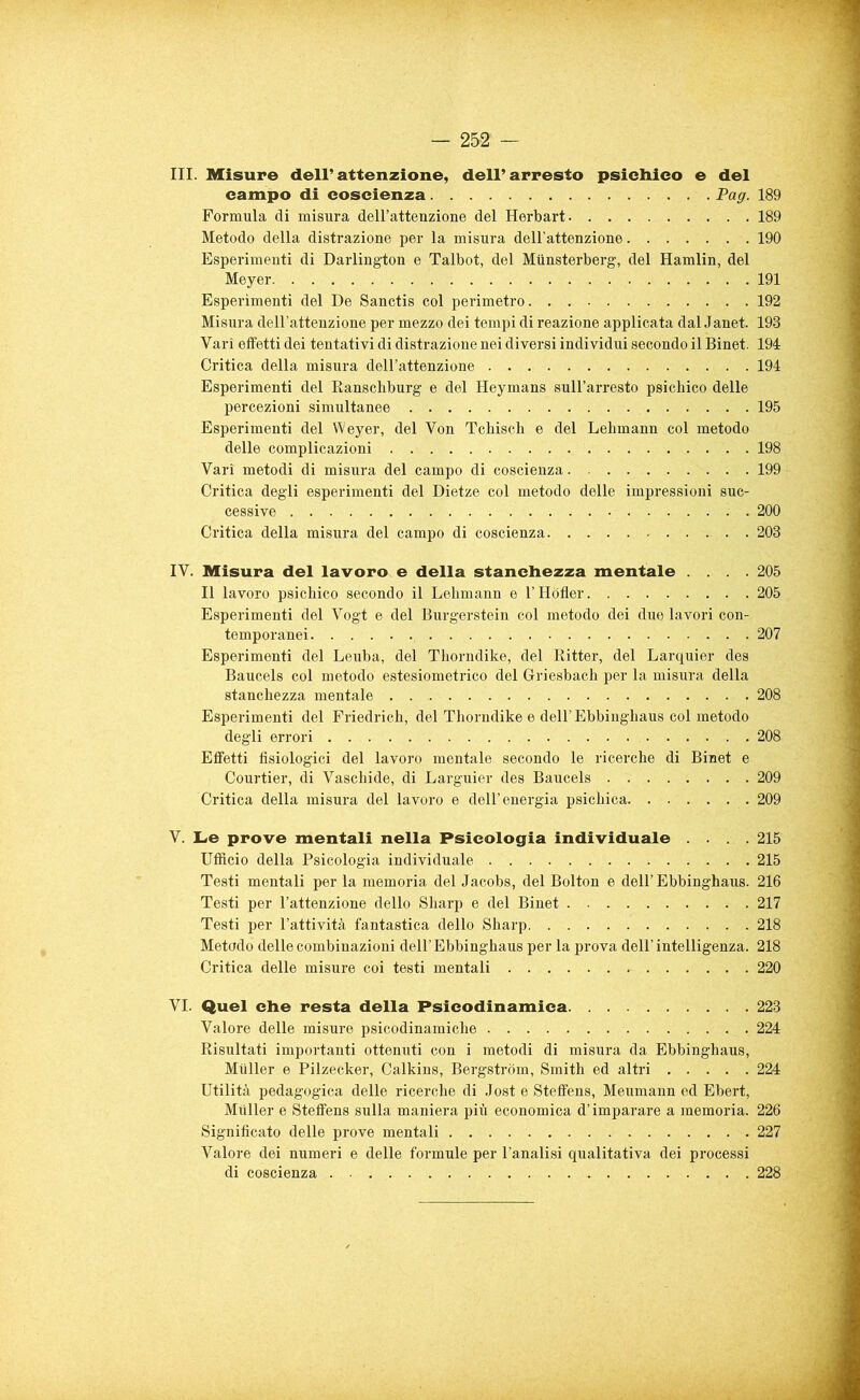 III. Misure dell’attenzione, dell’arresto psichico e del campo di coscienza Pag. 189 Formula di misura dell’attenzione del Herbart 189 Metodo della distrazione per la misura dell’attenzione 190 Esperimenti di Darlington e Talbot, del Miinsterberg, del Hamlin, del Meyer 191 Esperimenti del De Sanctis col perimetro 192 Misura dell’attenzione per mezzo dei tempi di reazione applicata dal Janet. 193 Vari effetti dei tentativi di distrazione nei diversi individui secondo il Binet. 194 Critica della misura dell’attenzione 194 Esperimenti del Ranschburg e del Heymans sull’arresto psichico delle percezioni simultanee 195 Esperimenti del Weyer, del Von Tchisch e del Lehmann col metodo delle complicazioni 198 Vari metodi di misura del campo di coscienza 199 Critica degli esperimenti del Dietze col metodo delle impressioni suc- cessive 200 Critica della misura del campo di coscienza 203 IV. Misura del lavoro e della stanchezza mentale .... 205 Il lavoro psichico secondo il Lehmann e l’Hòfler 205 Esperimenti del Vogt e del Burgerstein col metodo dei due lavori con- temporanei 207 Esperimenti del Leuba, del Thorndike, del Ritter, del Larquier des Baucels col metodo estesiometrico del Griesbach per la misura della stanchezza mentale 208 Esperimenti del Friedrich, del Thorndike e dell’Ebbinghaus col metodo degli errori 208 Effetti fisiologici del lavoro mentale secondo le ricerche di Binet e Courtier, di Vaschide, di Larguier des Baucels 209 Critica della misura del lavoro e dell’energia psichica 209 V. Le prove mentali nella Psicologia individuale .... 215 Ufficio della Psicologia individuale 215 Testi mentali per la memoria del Jacobs, del Bolton e dell’Ebbinghaus. 216 Testi per l’attenzione dello Sharp e del Binet 217 Testi per l’attività fantastica dello Sharp 218 Metodo delle combinazioni dell’Ebbinghaus per la prova dell’intelligenza. 218 Critica delle misure coi testi mentali 220 VI. Quel che resta della Psicodinamica 223 Valore delle misure psicodinamiche 224 Risultati importanti ottenuti con i metodi di misura da Ebbinghaus, Muller e Pilzecker, Calkins, Bergstrom, Smith ed altri 224 Utilità pedagogica delle ricerche di Jost e Steflfens, Meumann ed Ebert, Muller e Stefifens sulla maniera più economica d’imparare a memoria. 226 Significato delle prove mentali 227 Valore dei numeri e delle formule per l’analisi qualitativa dei processi di coscienza 228