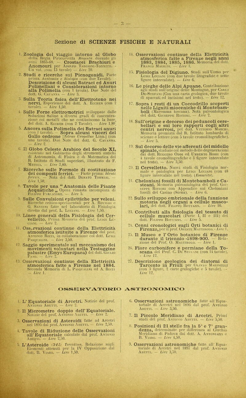 Sezione di SCIENZE FISICHE E NATURALI I. Zoologia del viaggio intorno al Globo della Regia Pirocorvetta Magenta durante gli armi 1865-68. — Crostacei Brachiuri e Anomouri per Adolfo- Taiigioni-Tozzetti. - HgpJri voi. ieon 13 tavole) — Lire 20. . 2- Studi e ricerche sui Picnogonidi. Parte prima. Anatomia e Biologia icon due Tavole). - Descrizione di alcuni Batraci ed Anuri Polimellani e Considerazioni intorno alla Polimelia (con 1 tavola). Due Note del dott. G. Cavanna — Lire 3. 3. Sulla Teoria fisica dell’Elettrotono nei nervi. Esperienze del dott. A. Eccher (con 2 tavole). — Lire 1,50. 4. Sulle Forze elettromotrici sviluppate dalle Soluzioni Saline a diversi gradi di concentra- zione coi metalli che ne costituiscono la base, del dott. A. Eccher (con 2 Tavole). — Lire 1,80. 5. Ancora sulla Polimelia dei Batraci anuri (con I tavola). - Sopra alcuni visceri del Gallo cedrone \Tetrao Urogallus Linn.] (con una tavola). Due Note del. dott. G. Gavanna. — Lire 2. 0- Il Globo Celeste Arabico del Secolo XI, esistente nel Gabinetto degli strumenti antichi di Astronomia, di Fisica e di Matematica del R. Istituto di Studi superiori, illustrato da F. Meucci. — Lire 2,80. 7. Ricerche sulle Formole di costituzione dei composti ferrici. — Parte prima: Idrati ferrici.. — Nota del dott. Donato Tommasi. - Life 1,50. 8. Tavole per una “ Anatomia delle Piante Acquatiche „ Opera rimasta incompiuta di Filippo Parlatore. — Lire 5. 0. Sulle Convulsioni epilettiche per veleni. Ricerche critico-sperimentali per A. Rovighi o G. Santini fatte nel laboratorio di Fisiologia •diretto dal prof. L. Luciani. —- Lire 1,50. 10. Linee generali della Fisiologia del Cer- velletto. Prima Memoria del prof. Lumi Lu- ciani. — Lire 2. 11. Osservazioni continue della Elettricità atmosferica istituite a Firenze'dal prof. Antonio Róiti, in collaborazione col dott. Luigi Pasqualini. — Lire 3,60. •12. Saggio sperimentale sul meccanismo dei movimenti volontari nella Testuggine 1 palustre (Emys Europaea) del dott. Giulio Fano. — Lire 2. 13. Osservazioni continue della Elettricità j atmosferica fatte a Firenze nel 1884. Seconda Memoria di L. Pasqualini ed A. fìom — Lire 1. 14. Osservazioni continue della Elettricità atmosferica fatte a Firenze negli anni 1883, 1884, 1885, 1886. Memoria del doli.. Franco Magrini. — Lire I. 15. Fisiologia del Digiuno. Studi sull Uomo per Luigi Luciani (con due tavole litografate e sette figure intercalate). — Lire 6. 16. Le pieghe delle Alpi Apuane. Contribuzione agli studi sull'origine delle Montagne, per Carlo De-Stefani (Con una carta geologica, due tavole di spaccati ed incisioni nel testo). — Lire 12. 17. Sopra i resti di un Coccodrillo scoperti nelle Ligniti mioceniche di Montebam- boli (Maremma toscana). Nota paleontologica del dott. Giuseppe Ristori. — Lire 2. 18. Sull’origine e decorso dei peduncoli cere- bellari e sui loro rapporti cogli altri centri nervosi, pel dott. Vittorio Marchi. Memoria premiata dal R. Istituto lombardo di scienze e lettere (con 5 tavole cromolitografìche). — Lire 5. 10. Sul decorso delle vie afferenti del midollo spinale, studiate col metodo delle degenerazioni dai dott. Ruggero Oddi ed Umberto Rossi (con 4 tavole cromolitografìche e 3 figure intercalate nel testo). — Lire 3,50. 20. Il Cervelletto. Nuovi studi di Fisiologia nor- male e patologica per Luigi Luciani (con. 48 . . figure intercalate nel testo). (Esaurito). 21. Cheloniani fossili di Montebamboli e Ca- steani. Memoria paleontologica del prof. Giu- seppe Ristori con Appendice sui Cheloniani fossili del Gasino (Siena). - Lire 6. 22. Sullo sviluppo embrionale della funzione motoria negli organi a cellule musco- lari, del dott. Filippo Bottazzl. — Lire 10. 23. Contributi alla fisiologia del tessuto di cellule muscolari (Parte I, Il e 111) del dott. Filippo Bottazzl — Lire 5. 2i. Cenni cronologici sugli Orti botanici di Firenze,per il prof. Oreste Mattirolo. - Lire I. 25. Il Museo e 1’ Orto botanico di Firenze durante il triennio -1898-900. — Rela- zione del Prof. O. Mattirolo. — Lire 1. 26. Flore carbonifere e permiane della To- scana del Prof. G. De Stfhani (con 14 tavole). - Lire 12. 27. Descrizione geologica dei dintorni di Tarcento in Friuli per Olinto Marinelli (con 3 figure, 2 carte geologiche e 5 tavole). -- Lire 12, OSSRRVATORIO ASTRONOMICO 1. L’ Equatoriale di Arcetri. Notizie del prof. Antonio Abetti. — Lire 2. 2. Il Micrometro doppio dell’Equatoriale. Notizie del prof. Antonio A retti. — Lire 2. 3. Osservazioni di Asteroidi fatte ad Arcetri nel 1865 dal prof. Antonio Abetti. — Lire 2,50. 4. Tavole di Riduzione delle Osservazioni all’Equatoriale calcolate dal prof. Antonio Abetti. — Lire 2,50. 5. L’Asteroide (345) Tercidina. Relazione sugli Elementi ottenuti per la IV Opposizione dal A dott. B. Viaro. — Lire 1,50. 6. Osservazioni astronomiche fatte all’Equa- tofiale di Arcetri nel 1896 dal prof. Antonio Abetti. — Lire 3,50. 7. Il Piccolo Meridiano di Arcetri. Primi studi del prof. Antonio Abetti. — Lire 5,50. 8. Posizioni di 21 stelle fra la 5a e 7a gran- dezza, determinate per differenza al Cerchio Meridiano, di Padova dai dott. A. Antoniazzi e B. Viaro. — Lire 4,50. 9. Osservazioni astronomiche fatte all’Equa- toriale di Arcetri nel 1897 dal prof. Antonio Abetti. — Lire 3,50.