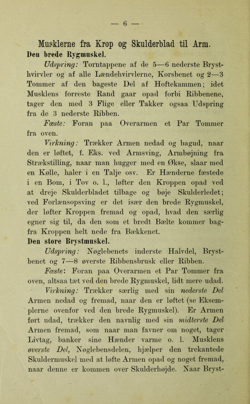 Musklerne fra Krop og Skulderblad til Arm. Den brede Rygmuskel. Udspring: Torntappene af de 5—6 nederste Bryst- hvirvler og af alle Lændehvirvlerne, Korsbenet og 2—3 Tommer af den bageste Del af Hoftekammen; idet Musklens forreste Rand gaar opad forbi Ribbenene, tager den med 3 Flige eller Takker ogsaa Udspring fra de 3 nederste Ribben. Fæste: Foran paa Overarmen et Par Tommer fra oven. Virkning: Trækker Armen nedad og bagud, naar den er løftet, f. Eks. ved Armsving, Armbøjning fra Strækstilling, naar man hugger med en Økse, slaar med en Kølle, haler i en Talje osv. Er Hænderne fæstede i en Bom, i Tov o. 1., løfter den Kroppen opad ved at dreje Skulderbladet tilbage og bøje Skulderledet; ved Forlænsopsving er det især den brede Rygmuskel, der løfter Kroppen fremad og opad, hvad den særlig egnef sig til, da den som et bredt Bælte kommer bag- fra Kroppen helt nede fra Bækkenet. Den store Brystmuskel. Udspring: Nøglebenets inderste Halvdel, Bryst- benet og 7—8 øverste Ribbensbrusk eller Ribben. Fæste: Foran paa Overarmen et Par Tommer fra oven, altsaa tæt ved den brede Rygmuskel, lidt mere udad. Virkning: Trækker særlig med sin nederste Del Armen nedad og fremad, naar den er løftet (se Eksem- plerne ovenfor ved den brede Rygmuskel). Er Armen ført udad, trækker den navnlig med sin midterste Del Armen fremad, som naar man favner om noget, tager Livtag, banker sine Hænder varme o. 1. Musklens øverste Del, Nøglebens delen, hjælper den trekantede Skuldermuskel med at løfte Armen opad og noget fremad, naar denne er kommen over Skulderhøjde. Naar Bryst-