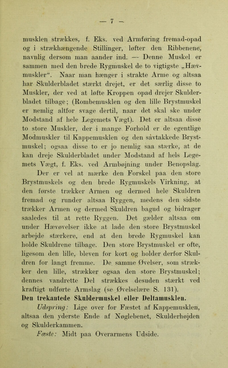 musklen strækkes, f. Eks. vecl Armføring fremad-opad og i strækhængende Stillinger, løfter den Ribbenene, navnlig dersom man aander ind. — Denne Muskel er sammen med den brede Rygmuskel de to vigtigste „Hæv- muskleru. Naar man hænger i strakte Arme og altsaa har Skulderbladet stærkt drejet, er det særlig disse to Muskler, der ved at løfte Kroppen opad drejer Skulder- bladet tilbage; (Rombemusklen og den lille Brystmuskel er nemlig altfor svage dertil, naar det skal ske under Modstand af bele Legemets Vægt). Det er altsaa disse to store Muskler, der i mange Forhold er de egentlige Modmuskler til Kappemusklen og den savtakkede Bryst- muskel; ogsaa disse to er jo nemlig saa stærke, at de kan dreje Skulderbladet under Modstand af hels Lege- mets Vægt, f. Eks. ved Armbøjning under Benopslag. Der er vel at mærke den Forskel paa den store Brystmuskels og den brede Rygmuskels Virkning, at den første trækker Armen og dermed hele Skuldren fremad og runder altsaa Ryggen, medens den sidste trækker Armen og dermed Skuldren bagud og bidrager saaledes til at rette Ryggen. Det gælder altsaa om under Hævøvelser ikke at lade den store Brystmuskel arbejde stærkere, end at den brede Rygmuskel kan bolde Skuldrene tilbage. Den store Brystmuskel er ofte, ligesom den lille, bleven for kort og bolder derfor Skul- dren for langt fremme. De. samme Øvelser, som stræk- ker den lille, strækker ogsaa den store Brystmuskel; dennes vandrette Del strækkes desuden stærkt ved kraftigt udførte Armslag (se Øvelselære S. 131). Den trekantede Skulderimiskel eller Deltamiisklen. Udspring: Lige over for Fæstet af Kappemusklen, altsaa den yderste Ende af Nøglebenet, Skulderbøj den og Skulderkammen. Fæste: Midt paa Overarmens Udside.