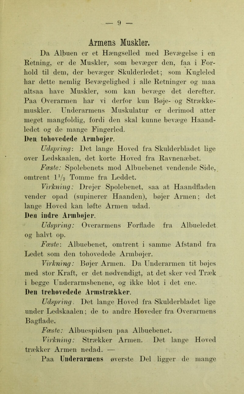 Armens Muskler. Da Albuen er et Hængselled med Bevægelse i en Retning, er de Muskler, som bevæger den, faa i For- hold til dem, der bevæger Skulderledet; som Kugleled har dette nemlig Bevægelighed i alle Retninger og maa altsaa have Muskler, som kan bevæge det derefter. Paa Overarmen har vi derfor kun Bøje- og Strække- muskler. Underarmens Muskulatur er derimod atter meget mangfoldig, fordi den skal kunne bevæge Haand- ledet og de mange Fingerled. Den tohovedede Armbøjer. Udspring: Det lange Hoved fra Skulderbladet lige over Ledskaalen, det korte Hoved fra Ravnenæbet. Fæste: Spolebenets mod Albuebenet vendende Side, omtrent IV2 Tomme fra Leddet. Virkning: Drejer Spolebenet, saa at Haandfladen vender opad (supinerer Haanden), bøjer Armen; det lange Hoved kan løfte Armen udad. Den indre Armbøjer. Udspring: Overarmens Fortlade fra Albueledet og halvt op. Fæste: Albuebenet, omtrent i samme Afstand fra Ledet som den tohovedede Armbøjer. Virkning: Bøjer Armen. Da Underarmen tit bøjes med stor Kraft, er det nødvendigt, at det sker ved Træk i begge Underarmsbenene, og ikke blot i det ene. Den trehovedede Armstrækker. Udspring. Det lange Hoved fra Skulderbladet lige under Ledskaalen; de to andre Hoveder fra Overarmens Bagtlade. Fæste: Albuespidsen paa Albuebenet. Virkning: Strækker Armen. Det lange Hoved trækker Armen nedad. — Paa Underarmens øverste Del ligger de mange