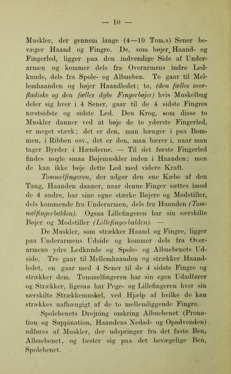 Muskler, der gennem lange (4—10 Tom.s) Sener be- væger Haand og Fingre. De, som bøjer. Haand- og Fingerled, ligger paa den indvendige Side af Under- armen og kommer dels fra Overarmens indre Led- knude, dels fra Spole- og Albueben. To gaar til Mel- lemhaanden og bøjer Haandledet; to, (den fælles over- fladiske og den fælles dybe Fingerbøjer) hvis Muskelbug deler sig hver i 4 Sener, gaar til de 4 sidste Fingres næstsidste og sidste Led. Den Krog, som disse to Muskler danner ved at bøje de to yderste Fingerled, er meget stærk; det er den, man hænger i paa Bom- men, i Ribben osv., det er den, man bærer i, naar man tager Byrder i Hænderne. — Til det første Fingerled findes nogle smaa Bøjemuskler inden i Haanden; men de kan ikke bøje dette Led med videre Kraft. Tommelfingeren, der udgør den ene Kæbe af den Tang, Haanden danner, naar denne Finger sættes imod de 4 andre, har sine egne stærke Bøjere og Modstiller, dels kommende fra Underarmen, dels fra Haanden (Tom- melfingerbalden). Ogsaa Lillefingeren har sin særskilte Bøjer og Modstiller (Lillefingei balden). — De Muskler, som strækker Haand og Fingre, ligger paa Underarmens Udside og kommer dels fra Over- armens ydre Ledknude og Spole- og Albuebenets Ud- side. Tre gaar til Mellemhaanden og strækker Haand- ledet, en gaar med 4 Sener til de 4 sidste Fingre og strækker dem. Tommelfingeren har sin egen Udadfører og Strækker, ligesaa har Pege- og Lillefingeren hver sin særskilte Strækkemuskel, ved Hjælp af hvilke de kan str.ækkes uafhængigt af de to mellemliggende Fingre. Spolebenets Drejning omkring Albuebenet (Prona- tion og Suppination, Haandens Nedad- og Opadvenden) udføres af Muskler, der udspringer fra det faste Ben, Albuebenet, og fæster sig paa det bevægelige Ben, Spolebenet.