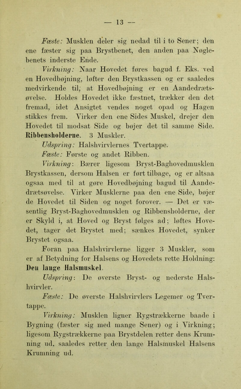 Fæste: Musklen deler sig nedad til i to Sener; den ene fæster sig paa Brystbenet, den anden paa Nøgle- benets inderste Ende. Virkning: Naar Hovedet føres bagud f. Eks. ved en Hovedbøjning, løfter den Brystkassen og er saaledes medvirkende til, at Hovedbøjning er en Aandedræts- øvelse. Holdes Hovedet ikke fæstnet, trækker den det fremad, idet Ansigtet vendes noget opad og Hagen stikkes frem. Virker den ene Sides Muskel, drejer den Hovedet til modsat Side og bøjer det til samme Side. Ribbensholderne. 3 Muskler. Udspring: Halshvirvlernes Tvertappe. Fæste: Første og andet Ribben. Virkning: Bærer ligesom Bryst-Baghovedmusklen Brystkassen, dersom Halsen er ført tilbage, og er altsaa ogsaa med til at gøre Hovedbøjning bagud til Aande- drætsøvelse. Virker Musklerne paa den ene Side, bøjer de Hovedet til Siden og noget forover. — Det er væ- sentlig Bryst-Baghovedmusklen og Ribbensholderne, der er Skyld i, at Hoved og Bryst følges ad; løftes Hove- det, tager det Brystet med; sænkes Hovedet, synker Brystet ogsaa. Foran paa Halsli vir vierne ligger 3 Muskler, som er af Betydning for Halsens og Hovedets rette Holdning: Den lange Halsmuskel, Udspring: De øverste Bryst- og nederste Hals- hvirvler. Fæste: De øverste Halshvirvlers Legemer og Tver- tappe. Virkning: Musklen ligner Rygstrækkerne baade i Bygning (fæster sig med mange Sener) og i Virkning; ligesom Rygstrækkerne paa Brystdelen retter dens Krum- ning ud, saaledes retter den lange Halsmuskel Halsens Krumning ud.