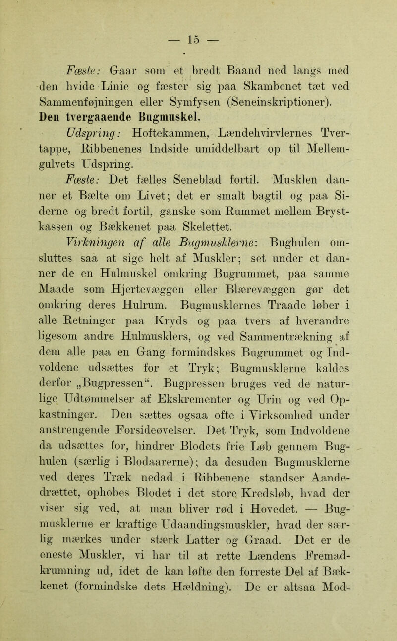 Fæste: Gaar som et bredt Baand ned langs med den hvide Linie og fæster sig paa Skambenet tæt ved Sammenføjningen eller Symfysen (Seneinskriptioner). Den tvergaaende Bugmuskel. Udspring: Hoftekammen, Lændehvirvlernes Tver- tappe, Ribbenenes Indside umiddelbart op til Mellem- gulvets Udspring. Fæste: Det fælles Seneblad fortil. Musklen dan- ner et Bælte om Livet; det er smalt bagtil og paa Si- derne og bredt fortil, ganske som Rummet mellem Bryst- kassen og Bækkenet paa Skelettet. Virkningen af alle Bugmusklerne: Bughulen om- sluttes saa at sige helt af Muskler; set under et dan- ner de en Hulmuskel omkring Bugrummet, paa samme Maade som Hjertevæggen eller Blærevæggen gør det omkring deres Hulrum. Bugmusklernes Traade løber i alle Retninger paa Kryds og paa tvers af hverandre ligesom andre Hulmusklers, og ved Sammentrækning af dem alle paa en Gang formindskes Bugrummet og Ind- voldene udsættes for et Tryk; Bugmusklerne kaldes derfor „BugpressenBugpressen bruges ved de natur- lige Udtømmelser af Ekskrementer og Urin og ved Op- kastninger. Den sættes ogsaa ofte i Virksomhed under anstrengende Eorsideøvelser. Det Tryk, som Indvoldene da udsættes for, hindrer Blodets frie Løb gennem Bug- hulen (særlig i Blodaarerne); da desuden Bugmusklerne ved deres Træk nedad i Ribbenene standser Aande- drættet, ophobes Blodet i det store Kredsløb, hvad der viser sig ved, at man bliver rød i Hovedet. — Bug- musklerne er kraftige Udaandingsmuskler, hvad der sær- lig mærkes under stærk Latter og Graad. Det er de eneste Muskler, vi har til at rette Lændens Fremad- krumning ud, idet de kan løfte den forreste Del af Bæk- kenet (formindske dets Hældning). De er altsaa Mod-