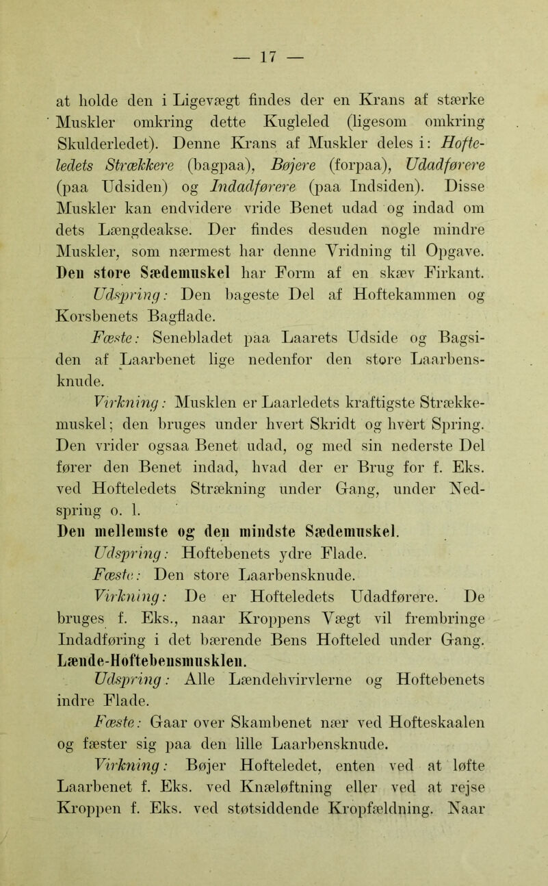 at holde den i Ligevægt findes der en Krans af stærke Muskler omkring dette Kugleled (ligesom omkring Skulderledet). Denne Krans af Muskler deles i: Hofte- ledets StræJcJcere (bagpaa), Bøjere (forpaa), Udadførere (paa Udsiden) og Indadførere (paa Indsiden). Disse Muskler kan endvidere vride Benet udad og indad om dets Længdeakse. Der findes desuden nogle mindre Muskler, som nærmest har denne Vridning til Opgave. Dell store Sædeimiskel har Form af en skæv Firkant. Udspring: Den bageste Del af Hoftekammen og Korsbenets Bagflade. Fæste: Senebladet paa Laarets Udside og Bagsi- den af Laarbenet lige nedenfor den store Laarbens- knude. Virkning: Musklen er Laarledets kraftigste Strække- muskel; den bruges under hvert Skridt og hvert Spring. Den vrider ogsaa Benet udad, og med sin nederste Del fører den Benet indad, hvad der er Brug for f. Eks. ved Hofteledets Strækning under Gang, under Ned- spring o. 1. Den mellemste og den mindste Sædenmskel. Udspring: Hoftebenets ydre Flade. Fæste: Den store Laarbensknude. Virkning: De er Hofteledets Udadførere. De bruges f. Eks., naar Kroppens Vægt vil frembringe Indadføring i det bærende Bens Hofteled under Gang. Lænde-Hoftebensnmsklen. Udspring: Alle Lændehvirvlerne og Hoftebenets indre Flade. Fæste: Gaar over Skambenet nær ved Hofteskaalen og fæster sig paa den lille Laarbensknude. Virkning: Bøjer Hofteledet, enten ved at løfte Laarbenet f. Eks. ved Knæløftning eller ved at rejse Kroppen f. Eks. ved støtsiddende Kropfældning. Naar