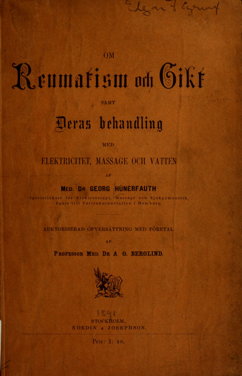 SAMT ^jfus khandlinj MED KLEKTRICITRT, MASSAGE OCII VATTEN AF Med. Dr GEORG HUNERFAUTH Speciiilläkare för E1 ek tr o t e rap i, Massage och Sjukgymnastik, Egare till Vat t en k u ra n s t a 1 te n i Homburg. AUKTORISERAD ÖFVERSÄTTNING MED FÖRETAL \Z-\\ stockAolm, NORDIN & JOSEPHSON.