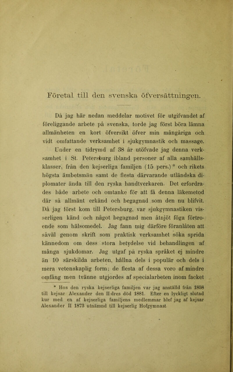Företal till den svenska öfversättningen. Då jag här nedan meddelar motivet för iitgifvandet af föreliggande arbete på svenska, torde jag först böra lämna allmänheten en kort öfversikt öfver min mångåriga och vidt omfattande verksamhet i sjukgymnastik och massage. Under en tidrymd af 38 år utöfvade jag denna verk- samhet i St. Petersburg ibland personer af alla samhälls- klasser, från den kejserliga familjen (15 pers.)* och rikets högsta ämbetsmän samt de flesta därvarande utländska di- plomater ända till den ryska handtverkaren. Det erfordra- des både arbete och omtanke för att få denna läkemetod där så allmänt erkänd och begagnad som den nu blifvit. Då jag först kom till Petersburg, var sjukgymnastiken vis- serligen känd och något begagnad men åtnjöt föga förtro- ende som hälsomedel. Jag fann mig därföre föranlåten att såväl genom skrift som praktisk verksamhet söka sprida kännedom om dess stora betydelse vid behandlingen af många sjukdomar. Jag utgaf på ryska språket ej mindre än 10 särskilda arbeten, hållna dels i populär och dels i mera vetenskaplig form; de flesta af dessa voro af mindre omfång men tvänne utgjordes af specialarbeten inom facket * Hos den ryska kejserliga familjen var jag anställd från 1858 till kejsar Alexander den ILdres död 1881. Efter en lyckligt slutad kur med en af kejserliga familjens medlemmar blef jag af kejsar Alexander II 1873 utnämnd till kejserlig Hofgymnast