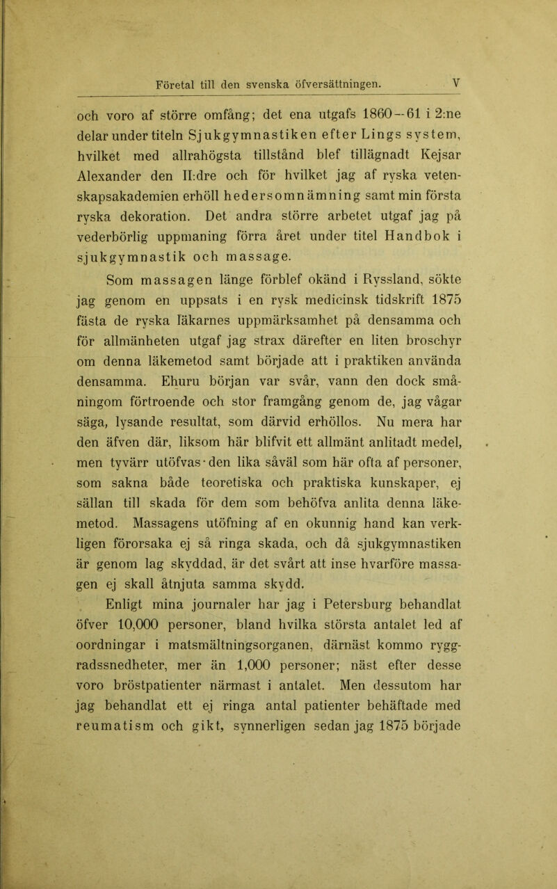och voro af större omfång; det ena utgafs 1860 — 61 i 2:ne delar under titeln Sjukgymnastiken efter Lings system, hvilket med allrahögsta tillstånd blef tillägnadt Kejsar Alexander den ILdre och för hvilket jag af ryska veten- skapsakademien erhöll hedersomnämning samt min första ryska dekoration. Det andra större arbetet utgaf jag på vederbörlig uppmaning förra året under titel Handbok i sjukgymnastik och massage. Som massagen länge förblef okänd i Ryssland, sökte jag genom en uppsats i en rysk medicinsk tidskrift 1875 fästa de ryska läkarnes uppmärksamhet på densamma och för allmänheten utgaf jag strax därefter en liten broschyr om denna läkemetod samt började att i praktiken använda densamma. Ehuru början var svår, vann den dock små- ningom förtroende och stor framgång genom de, jag vågar säga, lysande resultat, som därvid erhöllos. Nu mera har den äfven där, liksom här blifvit ett allmänt anlitadt medel, men tyvärr utöfvas*den lika såväl som här ofta af personer, som sakna både teoretiska och praktiska kunskaper, ej sällan till skada för dem som behöfva anlita denna läke- metod. Massagens utöfning af en okunnig hand kan verk- ligen förorsaka ej så ringa skada, och då sjukgymnastiken är genom lag skyddad, är det svårt att inse hvarföre massa- gen ej skall åtnjuta samma skydd. Enligt mina journaler har jag i Petersburg behandlat öfver 10,000 personer, bland hvilka största antalet led af oordningar i matsmältningsorganen, därnäst kommo rygg- radssnedheter, mer än 1,000 personer; näst efter desse voro bröstpatienter närmast i antalet. Men dessutom har jag behandlat ett ej ringa antal patienter behäftade med reumatism och gikt, synnerligen sedan jag 1875 började