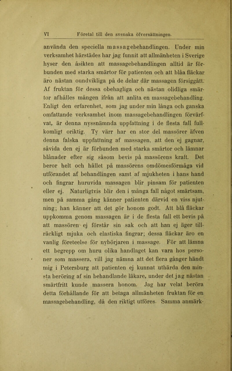 använda den speciella massagebehandlingen. Under min verksamhet härstädes har jag funnit att allmänheten i Sverige hyser den åsikten att massagebehandlingen alltid är för- bunden med starka smärtor för patienten och att blåa fläckar äro nästan oundvikliga på de delar där massagen försiggått: Af fruktan för dessa obehagliga och nästan olidliga smär- tor afhålles mången ifrån att anlita en massagebehandling. Enligt den erfarenhet, som jag under min långa och ganska omfattande verksamhet inom massagebehandlingen förvärf- vat, är denna nyssnämnda uppfattning i de flesta fall full- komligt oriktig. Ty värr har en stor del massörer äfven denna falska uppfattning af massagen, att den^ej gagnar, såvida den ej är förbunden med starka smärtor och lämnar blånader efter sig såsom bevis på massörens kraft. Det beror helt och hållet på massörens omdömesförmåga vid utförandet af behandlingen samt af mjukheten i hans hand och fingrar huruvida massagen blir pinsam för patienten eller ej. Naturligtvis blir den i många fall något smärtsam, men på samma gång känner patienten därvid en viss njut- ning; han känner att det gör honom godt. Att blå fläckar uppkomma genom massagen är i de flesta fall ett bevis på att massören- ej förstår sin sak och att han ej äger till- räckligt mjuka och elastiska fingrar; dessa fläckar äro en vanlig företeelse för nybörjaren i massage. För att lämna ett begrepp om huru olika handlaget kan vara hos perso- ner som massera, vill jag nämna att det flera gånger händt mig i Petersburg att patienten ej kunnat uthärda den min- sta beröring af sin behandlande läkare, under det jag nästan smärtfritt kunde massera honom. Jag har velat beröra detta förhållande för att betaga allmänheten fruktan för en massagebehandling, då den riktigt utföres. Samma anmärk-