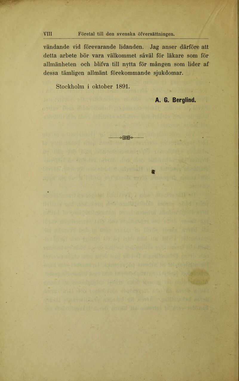 vändande vid förevarande lidanden. Jag anser därföre att detta arbete bör vara välkommet såväl för läkare som för allmänheten och blifva till nytta för mången som lider af dessa tämligen allmänt förekommande sjukdomar. Stockholm i oktober 1891. A. G. Berglind.