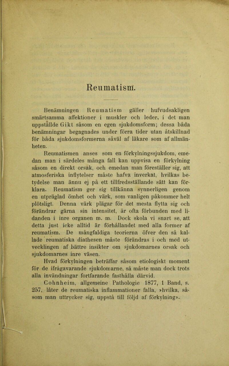 Reumatism. Benämningen Reumatism gäller hufvudsakligen smärtsamma affektioner i muskler och leder, i det man uppställde Gikt såsom en egen sjukdomsform; dessa båda benämningar begagnades under förra tider utan åtskillnad för båda sjukdomsformerna såväl af läkare som af allmän- heten. Reumatismen anses som en förkylningssjukdom, eme- dan man i särdeles många fall kan uppvisa en förkylning såsom en direkt orsak, och emedan man föreställer sig, att atmosferiska inflytelser måste hafva inverkat, hvilkas be- tydelse man ännu ej på ett tillfredsställande sätt kan för- klara. Reumatism ger sig tillkänna synnerligen genom en utpräglad ömhet och värk, som vanligen påkommer helt plötsligt. Denna värk plägar för det mesta flytta sig och förändrar gärna sin intensitet, är ofta förbunden med li- danden i inre organen m. m. Dock skola vi snart se, att detta just icke alltid är förhållandet med alla former af reumatism. De mångfaldiga teorierna öfver den så kal- lade reumatiska diathesen måste förändras i och med ut- vecklingen af bättre insikter om sjukdomarnes orsak och sjukdomarnes inre väsen. Hvad förkylningen beträffar såsom etiologiskt moment för de ifrågavarande sjukdomarne, så måste man dock trots alla invändningar fortfarande fasthålla därvid. Gohnheim, allgemeine Pathologie 1877, 1 Band, s. 257, låter de reumatiska inflammationer falla, »hvilka, så- som man uttrycker sig, uppstå till följd af förkylning».