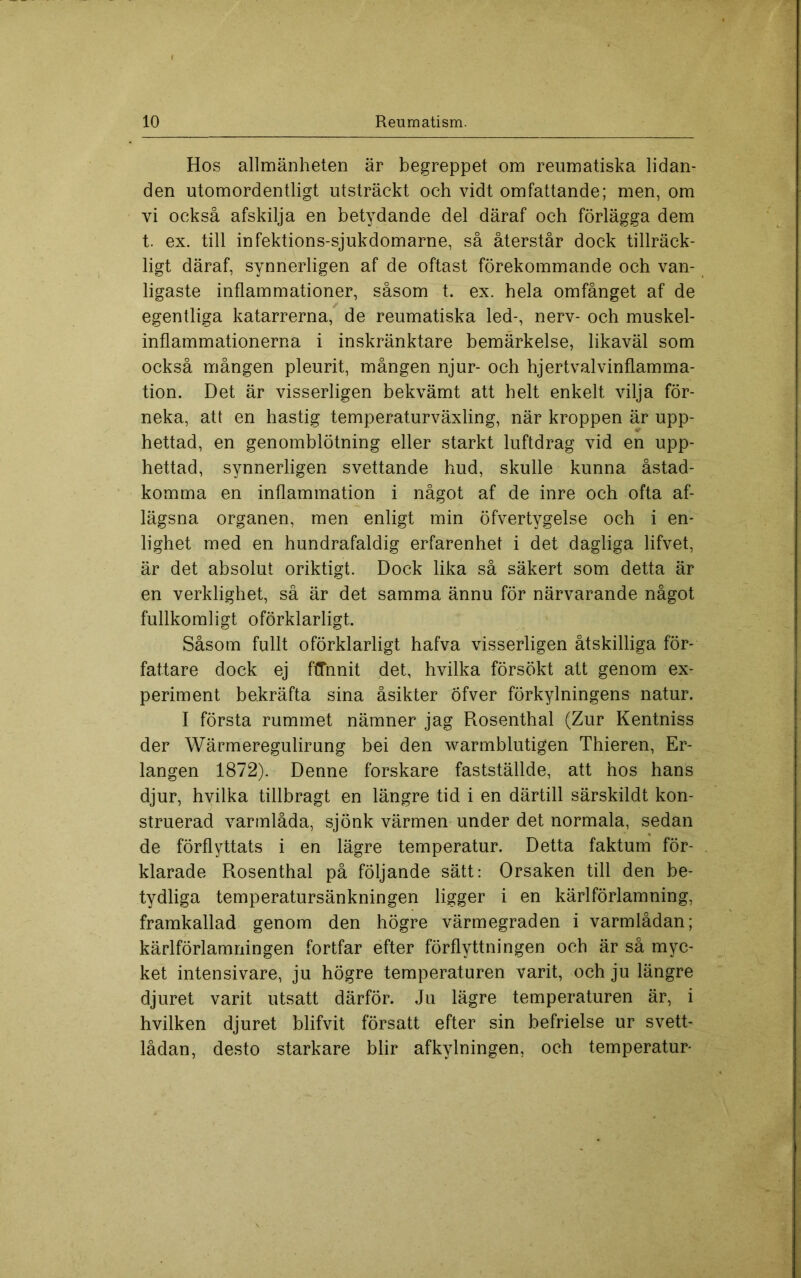 Hos allmänheten är begreppet om reumatiska lidan- den utomordentligt utsträckt och vidt omfattande; men, om vi också afskilja en betydande del däraf och förlägga dem t. ex. till infektions-sjukdomarne, så återstår dock tillräck- ligt däraf, synnerligen af de oftast förekommande och van- ligaste inflammationer, såsom t. ex. hela omfånget af de egentliga katarrerna, de reumatiska led-, nerv- och muskel- inflammationerna i inskränktare bemärkelse, likaväl som också mången pleurit, mången njur- och hjertvalvinflamma- tion. Det är visserligen bekvämt att helt enkelt vilja för- neka, att en hastig temperaturväxling, när kroppen är upp- hettad, en genomblötning eller starkt luftdrag vid en upp- hettad, synnerligen svettande hud, skulle kunna åstad- komma en inflammation i något af de inre och ofta af- lägsna organen, men enligt min öfvertygelse och i en- lighet med en hundrafaldig erfarenhet i det dagliga lifvet, är det absolut oriktigt. Dock lika så säkert som detta är en verklighet, så är det samma ännu för närvarande något fullkomligt oförklarligt. Såsom fullt oförklarligt hafva visserligen åtskilliga för- fattare dock ej ftTnnit det, hvilka försökt att genom ex- periment bekräfta sina åsikter öfver förkylningens natur. I första rummet nämner jag Rosenthal (Zur Kentniss der Wärmeregulirung bei den warmblutigen Thieren, Er- langen 1872). Denne forskare fastställde, att hos hans djur, hvilka tillbragt en längre tid i en därtill särskildt kon- struerad varmlåda, sjönk värmen under det normala, sedan de förflyttats i en lägre temperatur. Detta faktum för- klarade Rosenthal på följande sätt: Orsaken till den be- tydliga temperatursänkningen ligger i en kärlförlamning, framkallad genom den högre värmegraden i varmlådan; kärlförlamningen fortfar efter förflyttningen och är så myc- ket intensivare, ju högre temperaturen varit, och ju längre djuret varit utsatt därför. Ju lägre temperaturen är, i hvilken djuret blifvit försatt efter sin befrielse ur svett- lådan, desto starkare blir afkylningen, och temperatur*