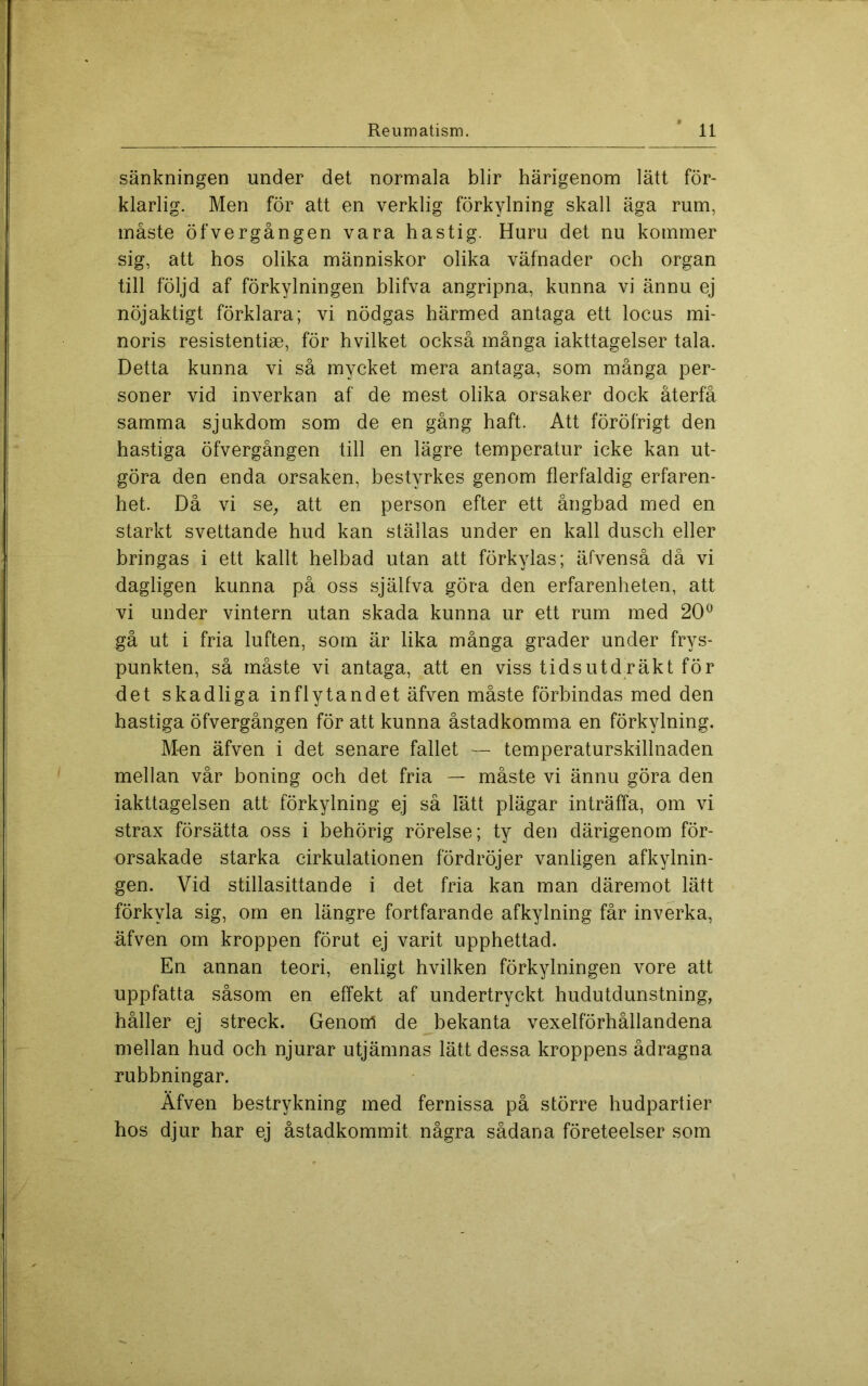 sänkningen under det normala blir härigenom lätt för- klarlig. Men för att en verklig förkylning skall äga rum, måste öfvergången vara hastig. Huru det nu kommer sig, att hos olika människor olika väfnader och organ till följd af förkylningen blifva angripna, kunna vi ännu ej nöjaktigt förklara; vi nödgas härmed antaga ett locus mi- noris resistentise, för hvilket också många iakttagelser tala. Detta kunna vi så mycket mera antaga, som många per- soner vid inverkan af de mest olika orsaker dock återfå samma sjukdom som de en gång haft. Att föröfrigt den ha.stiga öfvergången till en lägre temperatur icke kan ut- göra den enda orsaken, bestyrkes genom flerfaldig erfaren- het. Då vi se, att en person efter ett ånghad med en starkt svettande hud kan ställas under en kall dusch eller bringas i ett kallt helbad utan att förkylas; äfvenså då vi dagligen kunna på oss själfva göra den erfarenheten, att vi under vintern utan skada kunna ur ett rum med 20^ gå ut i fria luften, som är lika många grader under frys- punkten, så måste vi antaga, att en viss tidsutd.räkt för det skadliga inflytandet äfven måste förbindas med den hastiga öfvergången för att kunna åstadkomma en förkylning. Men äfven i det senare fallet — temperaturskillnaden mellan vår boning och det fria — måste vi ännu göra den iakttagelsen att förkylning ej så lått plägar inträffa, om vi strax försätta oss i behörig rörelse; ty den därigenom för- orsakade starka cirkulationen fördröjer vanligen afkylnin- gen. Vid stillasittande i det fria kan man däremot lätt förkyla sig, om en längre fortfarande afkylning får inverka, äfven om kroppen förut ej varit upphettad. En annan teori, enligt hvilken förkylningen vore att uppfatta såsom en effekt af undertryckt hudutdunstning, håller ej streck. Genom de bekanta vexelförhållandena mellan hud och njurar utjämnas lätt dessa kroppens ådragna rubbningar. Äfven bestrykning med fernissa på större hudpartier hos djur har ej åstadkommit några sådana företeelser som