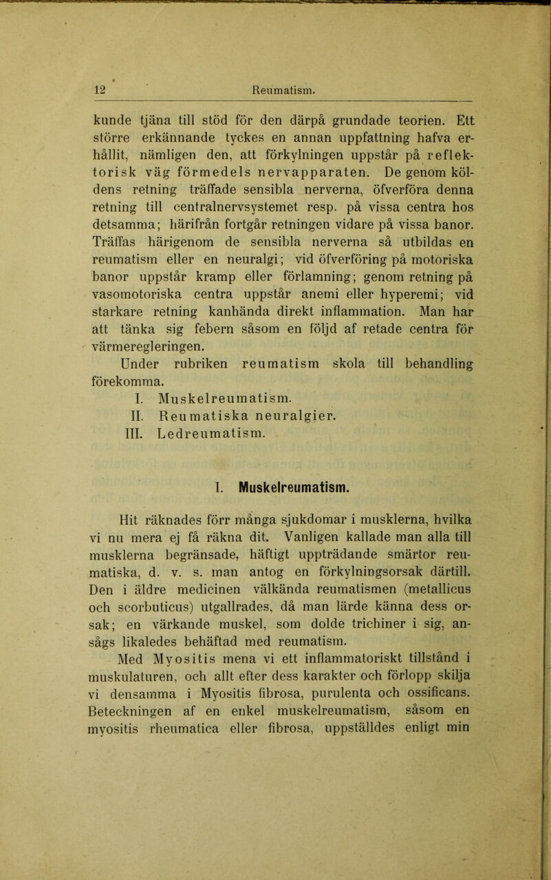 kunde tjäna till stöd för den därpå grundade teorien. Ett större erkännande tyckes en annan uppfattning hafva er* hållit, nämligen den, att förkylningen uppstår på reflek- torisk väg förmedels nervapparaten. De genom köl- dens retning träffade sensibla nerverna, öfverföra denna retning till centralnervsystemet resp. på vissa centra hos detsamma; härifrån fortgår retningen vidare på vissa banor. Träffas härigenom de sensibla nerverna så utbildas en reumatism eller en neuralgi; vid öfverföring på motoriska banor uppstår kramp eller förlamning; genom retning på vasomotoriska centra uppstår anemi eller hyperemi; vid starkare retning kanhända direkt inflammation. Man har att tänka sig febern såsom en följd af retade centra för ^ värmeregleringen. Under rubriken reumatism skola till behandling förekomma. I. Muskelreumatism. II. Reumatiska neuralgier. III. Ledreumatism. I. Muskelreumatism. Hit räknades förr många sjukdomar i musklerna, hvilka vi nu mera ej få räkna dit. Vanligen kallade man alla till musklerna begränsade, häftigt uppträdande smärtor reu- matiska, d. V. s. man antog en förkylningsorsak därtill. Den i äldre medicinen välkända reumatismen (metallicus och scorbuticus) utgallrades, då man lärde känna dess or- sak; en värkande muskel, som dolde trichiner i sig, an- sågs likaledes behäftad med reumatism. Med Myositis mena vi ett inflammatoriskt tillstånd i muskulaturen, och allt efter dess karakter och förlopp skilja vi densamma i Myositis fibrosa, purulenta och ossificans. Beteckningen af en enkel muskelreumatism, såsom en myositis rheumatica eller fibrosa, uppställdes enligt min