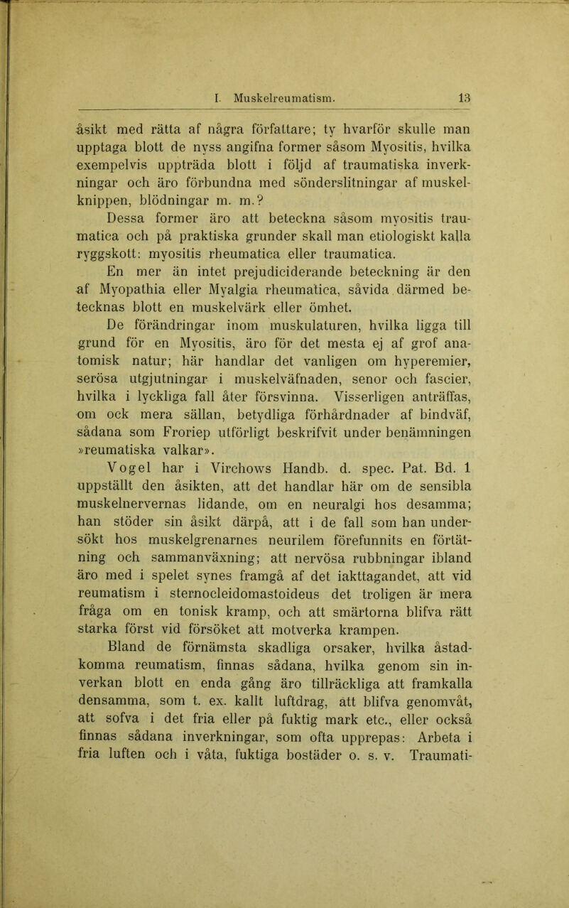åsikt med rätta af några författare; ty hvarför skulle man upptaga blott de nyss angifna former såsom Myositis, hvilka exempelvis uppträda blott i följd af traumatiska inverk- ningar och äro förbundna med sönderslitningar af muskel- knippen, blödningar m. m.? Dessa former äro att beteckna såsom myositis trau- matica och på praktiska grunder skall man etiologiskt kalla ryggskott: myositis rheumatica eller traumatica. En mer än intet prejudiciderande beteckning är den uf Myopathia eller Myalgia rheumatica, såvida därmed be- tecknas blott en muskelvärk eller ömhet. De förändringar inom muskulaturen, hvilka ligga till grund för en Myositis, äro för det mesta ej af grof ana- tomisk natur; här handlar det vanligen om hyperemier, serösa utgjutningar i muskelväfnaden, senor och fascier, hvilka i lyckliga fall åter försvinna. Visserligen anträffas, om ock mera sällan, betydliga förhårdnader af bindväf, sådana som Froriep utförligt beskrifvit under benämningen »reumatiska valkar». Vogel har i Virchows Handb. d. spec. Pat. Bd. 1 uppställt den åsikten, att det handlar här om de sensibla muskelnervernas lidande, om en neuralgi hos desamma; han stöder sin åsikt därpå, att i de fall som han under- sökt hos muskelgrenarnes neurilem förefunnits en förtät- ning och sammanväxning; att nervösa rubbningar ibland äro med i spelet synes framgå af det iakttagandet, att vid reumatism i sternocleidomastoideus det troligen är mera fråga om en tonisk kramp, och att smärtorna blifva rätt starka först vid försöket att motverka krampen. Bland de förnämsta skadliga orsaker, hvilka åstad- komma reumatism, finnas sådana, hvilka genom sin in- verkan blott en enda gång äro tillräckliga att framkalla densamma, som t. ex. kallt luftdrag, ätt blifva genomvåt, att sofva i det fria eller på fuktig mark etc., eller också finnas sådana inverkningar, som ofta upprepas: Arbeta i fria luften och i våta, fuktiga bostäder o. s. v. Traumati-