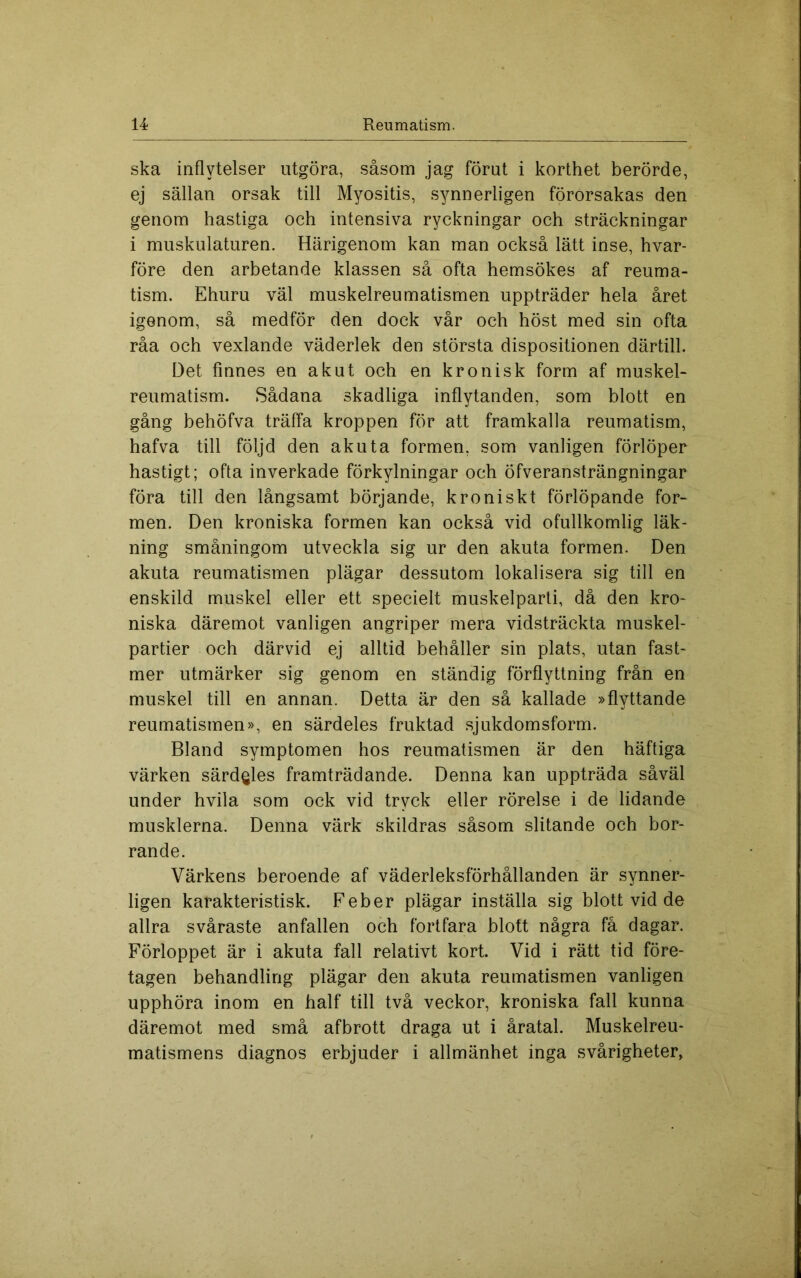 ska inflytelser utgöra, såsom jag förut i korthet berörde, ej sällan orsak till Myositis, synnerligen förorsakas den genom hastiga och intensiva ryckningar och sträckningar i muskulaturen. Härigenom kan man också lätt inse, hvar- före den arbetande klassen så ofta hemsökes af reuma- tism. Ehuru väl muskelreumatismen uppträder hela året igenom, så medför den dock vår och höst med sin ofta råa och vexlande väderlek den största dispositionen därtill. Det finnes en akut och en kronisk form af muskel- reumatism. Sådana skadliga inflytanden, som blott en gång behöfva träffa kroppen för att framkalla reumatism, hafva till följd den akuta formen, som vanligen förlöper hastigt; ofta inverkade förkylningar och öfveransträngningar föra till den långsamt börjande, kroniskt förlöpande for- men. Den kroniska formen kan också vid ofullkomlig läk- ning småningom utveckla sig ur den akuta formen. Den akuta reumatismen plägar dessutom lokalisera sig till en enskild muskel eller ett specielt muskelparti, då den kro- niska däremot vanligen angriper mera vidsträckta muskel- partier och därvid ej alltid behåller sin plats, utan fast- mer utmärker sig genom en ständig förflyttning från en muskel till en annan. Detta är den så kallade »flyttande reumatismen», en särdeles fruktad sjukdomsform. Bland symptomen hos reumatismen är den häftiga värken särdgles framträdande. Denna kan uppträda såväl under hvila som ock vid tryck eller rörelse i de lidande musklerna. Denna värk skildras såsom slitande och bor- rande. Värkens beroende af väderleksförhållanden är synner- ligen karakteristisk. Feber plägar inställa sig blott vid de allra svåraste anfallen och fortfara blott några få dagar. Förloppet är i akuta fall relativt kort. Vid i rätt tid före- tagen behandling plägar den akuta reumatismen vanligen upphöra inom en half till två veckor, kroniska fall kunna däremot med små afbrott draga ut i åratal. Muskelreu-