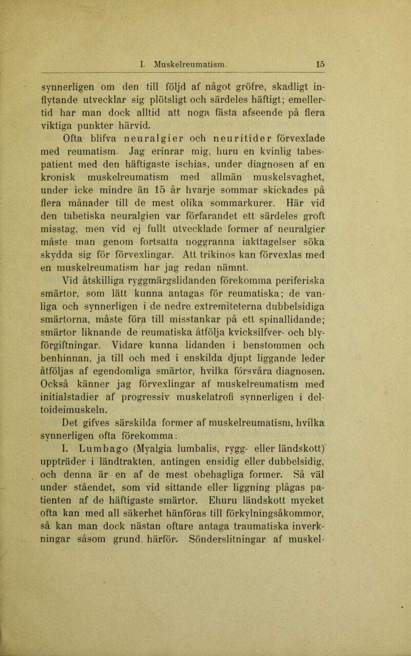 synnerligen om den till följd af något gröfre, skadligt in- flytande utvecklar sig plötsligt och särdeles häftigt; emeller- tid har man dock alltid att noga fästa afseende på flera viktiga punkter härvid. Ofta blifva neuralgier och neuritider förvexlade med reumatism. Jag erinrar mig, huru en kvinlig tabes- patient med den häftigaste ischias, under diagnosen af en kronisk muskelreumatism med allmän muskelsvaghet, under icke mindre än 15 år hvarje sommar skickades på flera månader till de mest olika sommarkurer. Här vid den tabetiska neuralgien var förfarandet ett särdeles groft misstag, men vid ej fullt utvecklade former af neuralgier måste man genom fortsatta noggranna iakttagelser söka skydda sig för förvexlingar. Att trikinos kan förvexlas med en muskelreumatism har jag redan nämnt. Vid åtskilliga ryggmärgslidanden förekomma periferiska smärtor, som lätt kunna antagas för reumatiska; de van- liga och synnerligen i de nedre extremiteterna dubbelsidiga smärtorna, måste föra till misstankar på ett spinallidande; smärtor liknande de reumatiska åtfölja kvicksilfver- och bly- förgiftningar. Vidare kunna lidanden i benstommen och benhinnan, ja till och med i enskilda djupt liggande leder åtföljas af egendomliga smärtor, hvilka försvåra diagnosen. Också känner jag förvexlingar af muskelreumatism med initialstadier af progressiv muskelatrofi synnerligen i del- toideimuskeln. Det gifves särskilda former af muskelreumatism, hvilka synnerligen ofta förekomma: I. Lumbago (Myalgia lumbalis, rygg- eller ländskott)' uppträder i ländtrakten, antingen ensidig eller dubbelsidig, och denna är en af de mest obehagliga former. Så väl under ståendet, som vid sittande eller liggning plågas pa- tienten af de häftigaste smärtor. Ehuru ländskott mycket ofta kan med all säkerhet hänföras till förkylningsåkommor, så kan man dock nästan oftare antaga traumatiska inverk- ningar såsom grund, härför. Sönderslitningar af muskel-
