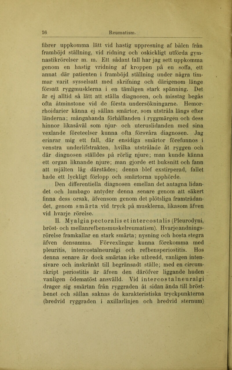 fibrer uppkomma lätt vid hastig uppresning af bålen från framböjd ställning, vid ridning och oskickligt utförda gym- nastikrörelser m. m. Ett sådant fall har jag sett uppkomma genom en hastig vridning af kroppen på en soffa, ett annat där patienten i framböjd ställning under några tim- mar varit sysselsatt med skrifning och därigenom länge försatt ryggmusklerna i en tämligen stark spänning. Det är ej alltid så lätt att ställa diagnosen, och misstag begås ofta åtminstone vid de första undersökningarne. Hemor- rhoidarier känna ej sällan smärtor, som utstråla längs efter länderna; mångahanda förhållanden i ryggmärgen och dess hinnor likasåväl som njur- och uteruslidanden med sina vexlande företeelser kunna ofta försvåra diagnosen. Jag erinrar mig ett fall, där ensidiga smärtor förefunnos i venstra underlifstrakten, hvilka utstrålade åt ryggen och där diagnosen ställdes på rörlig njure; man kunde känna ett organ liknande njure; man gjorde ett buksnitt och fann att mjälten låg därstädes; denna blef exstirperad, fallet hade ett lyckligt förlopp och smärtorna upphörde. Den differentiella diagnosen emellan det antagna lidan- det och lumbago antyder denna senare genom att säkert finna dess orsak, äfvensom genom det plötsliga framträdan- det, genom smärta vid tryck på musklerna, likasom äfven vid hvarje rörelse. II. Myalgia pectoralis et intercostalis (Pleurodyni, bröst- och mellanrefbensmuskelreumatism). Hvarje andnings- rörelse framkallar en stark smärta; nysning och hosta stegra äfven densamma. Förvexlingar kunna förekomma med pleuritis, intercostalneuralgi och refbensperiostitis. Hos denna senare är dock smärtan icke utbredd, vanligen inten- sivare och inskränkt till begränsadt ställe; med en circum- skript periostitis är äfven den däröfver liggande huden vanligen ödematöst ansvälld. Vid intercostalneuralgi drager sig smärtan från ryggraden åt sidan ända till bröst- benet och sällan saknas de karakteristiska tryckpunkterna (bredvid ryggraden i axillarlinjen och bredvid sternum)