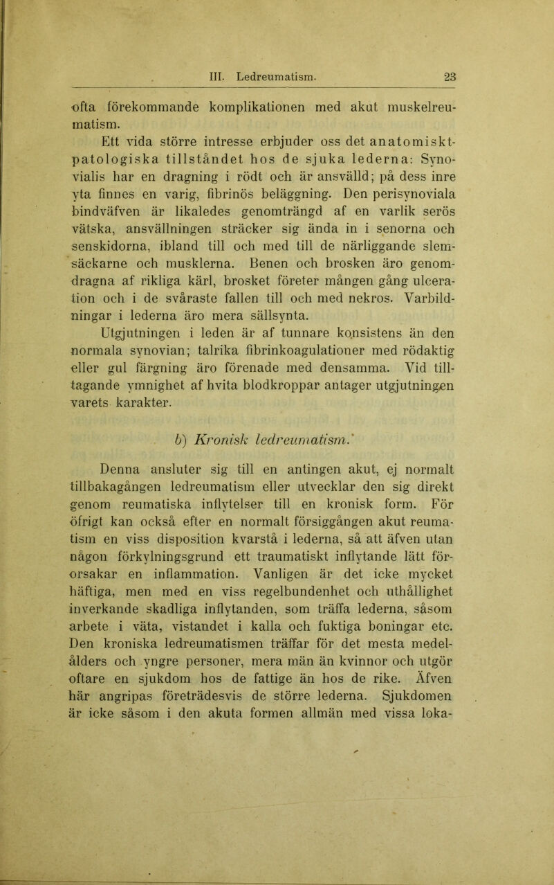 €fta förekommande komplikationen med akut muskelreu- matism. Ett vida större intresse erbjuder oss det anatomiskt- patologiska tillståndet hos de sjuka lederna: Syno- vialis har en dragning i rödt och är ansvälld; på dess inre yta finnes en varig, fibrinös beläggning. Den perisynoviala hindväfven är likaledes genomträngd af en vårlik serös vätska, ansvällningen sträcker sig ända in i senorna och senskidorna, ibland till och med till de närliggande slem- säckarne och musklerna. Benen och brosken äro genom- dragna af rikliga kärl, brosket företer mången gång ulcera- tion och i de svåraste fallen till och med nekros. Varbild- ningar i lederna äro mera sällsynta. Utgjutningen i leden är af tunnare konsistens än den normala synovian; talrika fibrinkoagulationer med rödaktig eller gul färgning äro förenade med densamma. Vid till- tagande ymnighet af hvita blodkroppar antager utgjutningen varets karakter. 6) Kronisk ledreumatism.' Denna ansluter sig till en antingen akut, ej normalt tillbakagången ledreumatism eller utvecklar den sig direkt genom reumatiska inflytelser till en kronisk form. För öfrigt kan också efter en normalt försiggången akut reuma- tism en viss disposition kvarstå i lederna, så att äfven utan någon förkylningsgrund ett traumatiskt inflytande lätt för- orsakar en inflammation. Vanligen är det icke mycket häftiga, men med en viss regelbundenhet och uthållighet inverkande skadliga inflytanden, som träffa lederna, såsom arbete i väta, vistandet i kalla och fuktiga boningar etc. Den kroniska ledreumatismen träffar för det mesta medel- ålders och yngre personer, mera män än kvinnor och utgör oftare en sjukdom hos de fattige än hos de rike. Äfv^en här angripas företrädesvis de större lederna. Sjukdomen är icke såsom i den akuta formen allmän med vissa loka-