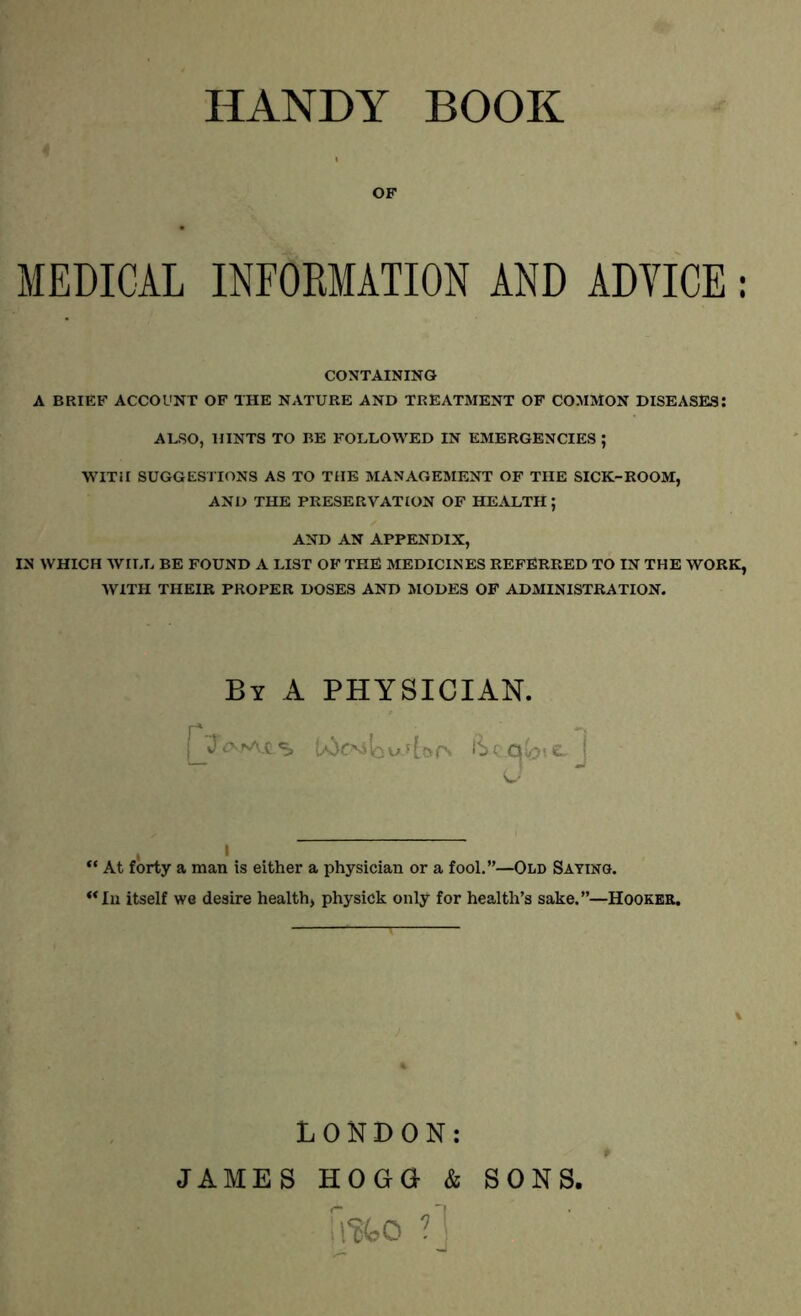 OF MEDICAL INFORMATION AND ADVICE : CONTAINING A BRIEF ACCOUNT OF THE NATURE AND TREATMENT OF COMMON DISEASES: ALSO, HINTS TO BE FOLLOWED IN EMERGENCIES ; WITH SUGGESTIONS AS TO THE MANAGEMENT OF THE SICK-ROOM, AND THE PRESERVATION OF HEALTH; AND AN APPENDIX, IN WHICH WILL BE FOUND A LIST OF THE MEDICINES REFERRED TO IN THE WORK, WITH THEIR PROPER DOSES AND MODES OF ADMINISTRATION. By A PHYSICIAN. , i “ At forty a man is either a physician or a fool.”—Old Saying. <<In itself we desire health, physick only for health’s sake.”—Hooker. LONDON: JAMES HOGG & fafco ?] SONS,