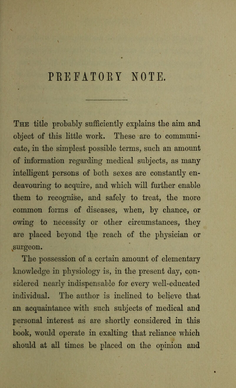 PBEFATOBY NOTE. The title probably sufficiently explains the aim and object of this little work. These are to communi- cate, in the simplest possible terms, such an amount of information regarding medical subjects, as many intelligent persons of both sexes are constantly en- deavouring to acquire, and which will further enable them to recognise, and safely to treat, the more common forms of diseases, when, by chance, or owing to necessity or other circumstances, they are placed beyond the reach of the physician or ^surgeon. The possession of a certain amount of elementary knowledge in physiology is, in the present day, con- sidered nearly indispensable for every well-educated individual. The author is inclined to believe that an acquaintance with such subjects of medical and personal interest as are shortly considered in this book, would operate in exalting that reliance which should at all times be placed on the opinion and