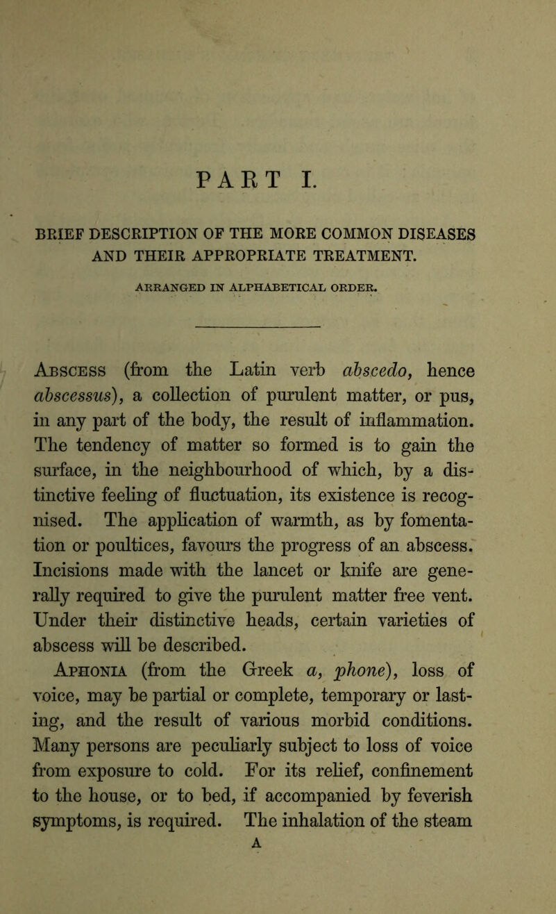 BRIEF DESCRIPTION OF THE MORE COMMON DISEASES AND THEIR APPROPRIATE TREATMENT. ARRANGED IN ALPHABETICAL ORDER. Abscess (from the Latin verb abscedo, hence abscessus), a collection of purulent matter, or pus, in any part of the body, the result of inflammation. The tendency of matter so formed is to gain the surface, in the neighbourhood of which, by a dis- tinctive feeling of fluctuation, its existence is recog- nised. The application of warmth, as by fomenta- tion or poultices, favours the progress of an abscess. Incisions made with the lancet or knife are gene- rally required to give the purulent matter free vent. Under their distinctive heads, certain varieties of abscess will be described. Aphonia (from the Greek a, phone), loss of voice, may be partial or complete, temporary or last- ing, and the result of various morbid conditions. Many persons are peculiarly subject to loss of voice from exposure to cold. For its relief, confinement to the house, or to bed, if accompanied by feverish symptoms, is required. The inhalation of the steam A