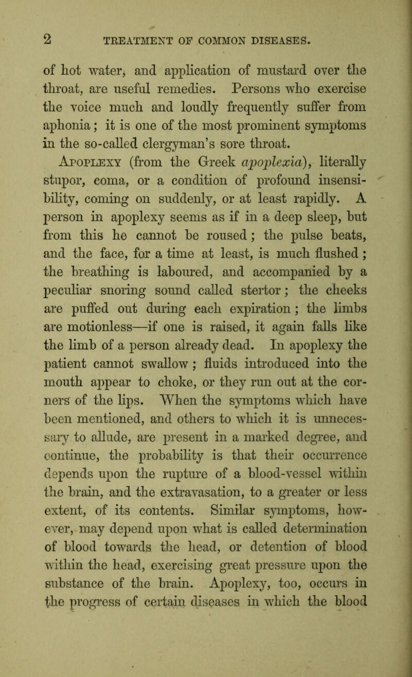of hot water, and application of mustard over the throat, are useful remedies. Persons who exercise the voice much and loudly frequently suffer from aphonia; it is one of the most prominent symptoms in the so-called clergyman’s sore throat. Apoplexy (from the Greek apoplexia), literally stupor, coma, or a condition of profound insensi- bility, coming on suddenly, or at least rapidly. A person in apoplexy seems as if in a deep sleep, but from this he cannot be roused; the pulse heats, and the face, for a time at least, is much flushed; the breathing is laboured, and accompanied by a peculiar snoring sound called stertor; the cheeks are puffed out during each expiration; the limbs are motionless—if one is raised, it again falls like the limb of a person already dead. In apoplexy the patient cannot swallow; fluids introduced into the mouth appear to choke, or they run out at the cor- ners of the lips. When the symptoms which have been mentioned, and others to which it is unneces- sary to allude, are present in a marked degree, and continue, the probability is that their occurrence depends upon the rupture of a blood-vessel within the brain, and the extravasation, to a greater or less extent, of its contents. Similar symptoms, how- ever, may depend upon what is called determination of blood towards the head, or detention of blood within the head, exercising great pressure upon the substance of the brain. Apoplexy, too, occurs in the progress of certain diseases in which the blood