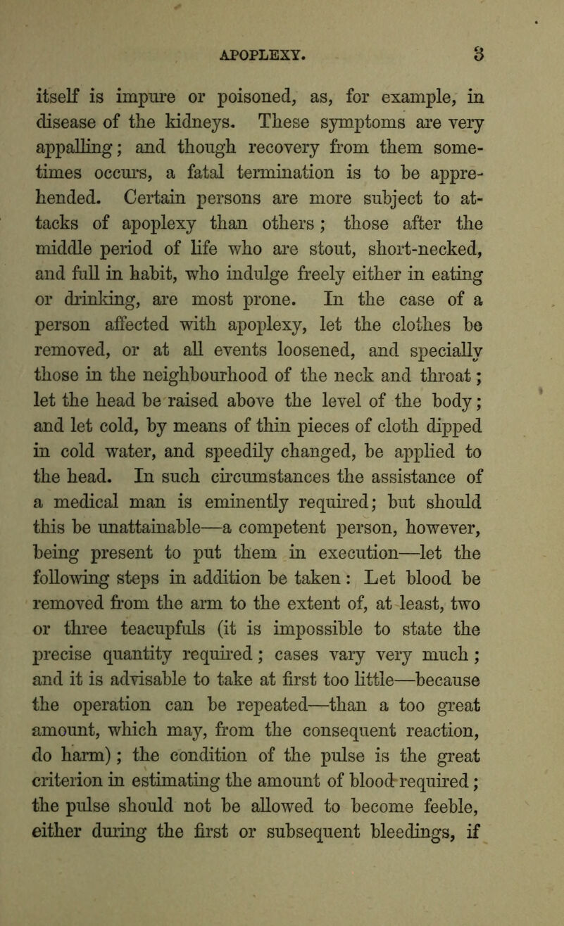 itself is impure or poisoned, as, for example, in disease of the kidneys. These symptoms are very appalling; and though recovery from them some- times occurs, a fatal termination is to be appre- hended. Certain persons are more subject to at- tacks of apoplexy than others; those after the middle period of life who are stout, short-necked, and full in habit, who indulge freely either in eating or drinking, are most prone. In the case of a person affected with apoplexy, let the clothes be removed, or at all events loosened, and specially those in the neighbourhood of the neck and throat; let the head be raised above the level of the body; and let cold, by means of thin pieces of cloth dipped in cold water, and speedily changed, be applied to the head. In such circumstances the assistance of a medical man is eminently required; but should this be unattainable—a competent person, however, being present to put them in execution—let the following steps in addition be taken : Let blood be removed from the arm to the extent of, at least, two or three teacupfuls (it is impossible to state the precise quantity required; cases vary very much; and it is advisable to take at first too little—because the operation can be repeated—than a too great amount, which may, from the consequent reaction, do harm); the condition of the pulse is the great criterion in estimating the amount of blood required; the pulse should not be allowed to become feeble, either during the first or subsequent bleedings, if